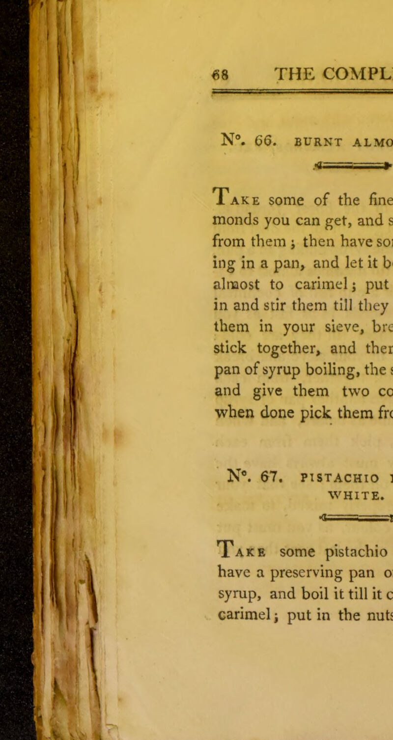 N®. 66. BURNT ALMO Take some of the fine monels you can get, and s from them ; then have soi ing in a pan, and let it b' almost to carimel; put in and stir them till they them in your sieve, bre stick together, and ther pan of syrup boiling, the { and give them two co when done pick them fre N®. 67, PISTACHIO ] WHITE. •<t======s==T Take some pistachio have a preserving pan o syrup, and boil it till it c carimel j put in the nutj
