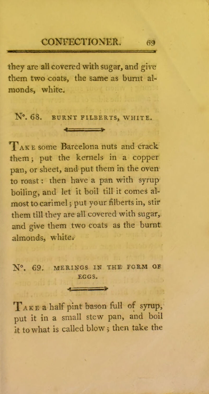 they are all covered with sugar, and give them two coats, the same as burnt al- monds, white. N®. 68. BURNT FILBERTS, WHITE. ><==»• Take some Barcelona nuts and crack them; put the kernels in a copper pan, or sheet, and put them in the oven- to roast: then have a pan with syrup boiling, and let it boil till it comes al- most to carimel; put your filberts in, stir them till they are all covered with sugar, and give them two coats as the burnt almonds, white. N®. 69. MERINOS IN THE FORM OF EGGS. •«===> Take a half pint bason full of syrup, put it in a small stew pan, and boil k to what is called blow; then take the