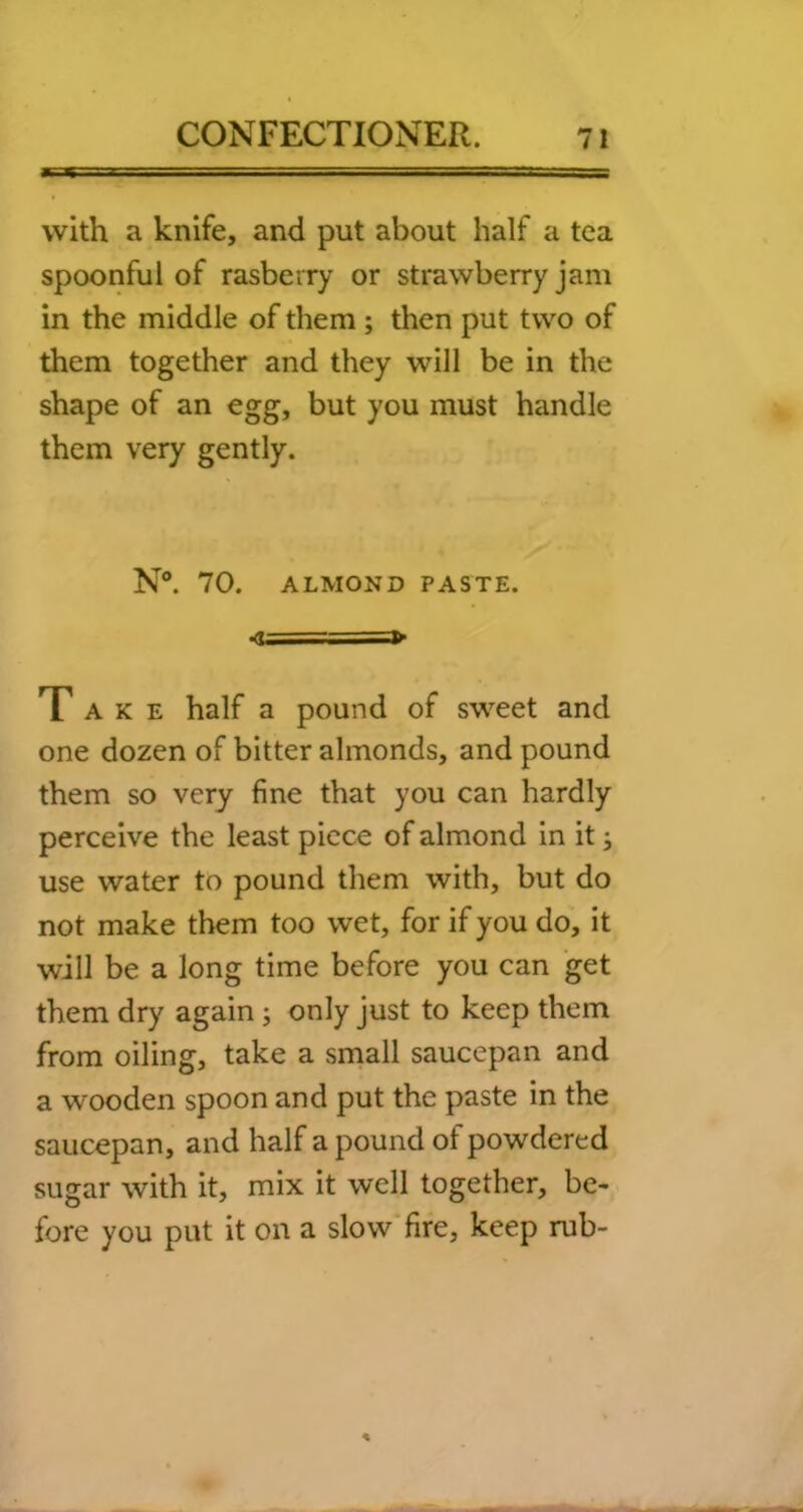 with a knife, and put about half a tea spoonful of rasberry or strawberry jam in the middle of them ; then put two of them together and they will be in the shape of an egg, but you must handle them very gently. N“. 70. ALMOND PASTE. ■<u — •=» Take half a pound of sweet and one dozen of bitter almonds, and pound them so very fine that you can hardly perceive the least piece of almond in it j use water to pound them with, but do not make them too wet, for if you do, it will be a long time before you can get them dry again; only just to keep them from oiling, take a small saucepan and a wooden spoon and put the paste in the saucepan, and half a pound of powdered sugar with it, mix it well together, be- fore you put it on a slow’fire, keep rub-