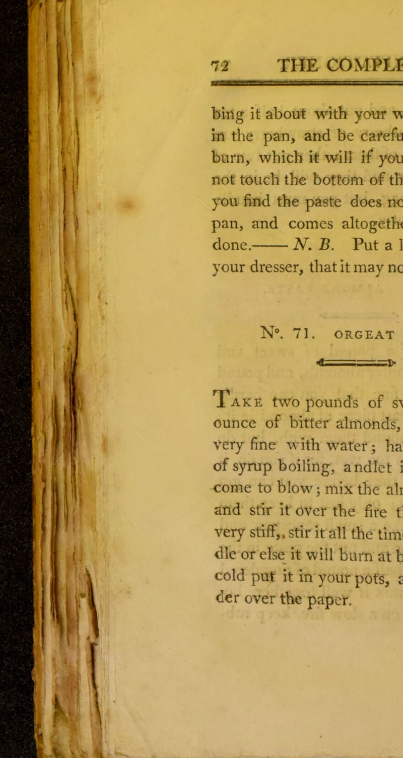 bing it about with your vt in the pan, and be ca^efu burn, which it will if you not touch the bottom of tli you find the paste does nc pan, and comes altogeth< done. N. B. Put a 1 your dresser, that it may nc N®. 71. ORGEAT <d,i Take two pounds of s\ ounce of bitter almonds, very fine with water; ha of syrup boiling, andlet i come to blow; mix the ah and* stir it over the fire t: very stiff,, stir it all the tiiu dl’e or else^ it will burn at b cold put it in’ your pots, £ der over the paper.