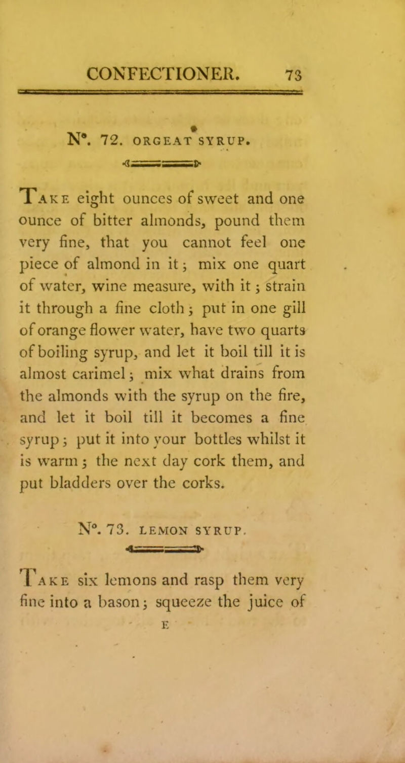N®. 72. ORGEAT SYRUP. ■a^===:i)> Take eight ounces of sweet and one ounce of bitter almonds, pound them very fine, that you cannot feel one piece of almond in it; mix one quart of water, wine measure, with it; strain it through a fine cloth j put in one gill of orange flower water, have two quarts of boiling syrup, and let it boil till it is almost carimel; mix what drains from the almonds with the syrup on the fire, and let it boil till it becomes a fine syrup; put it into your bottles whilst it is warm 5 the next day cork them, and put bladders over the corks. N. 73. LEMON SYRUP. Ta k e six lemons and rasp them very fine into a bason; squeeze the juice of E