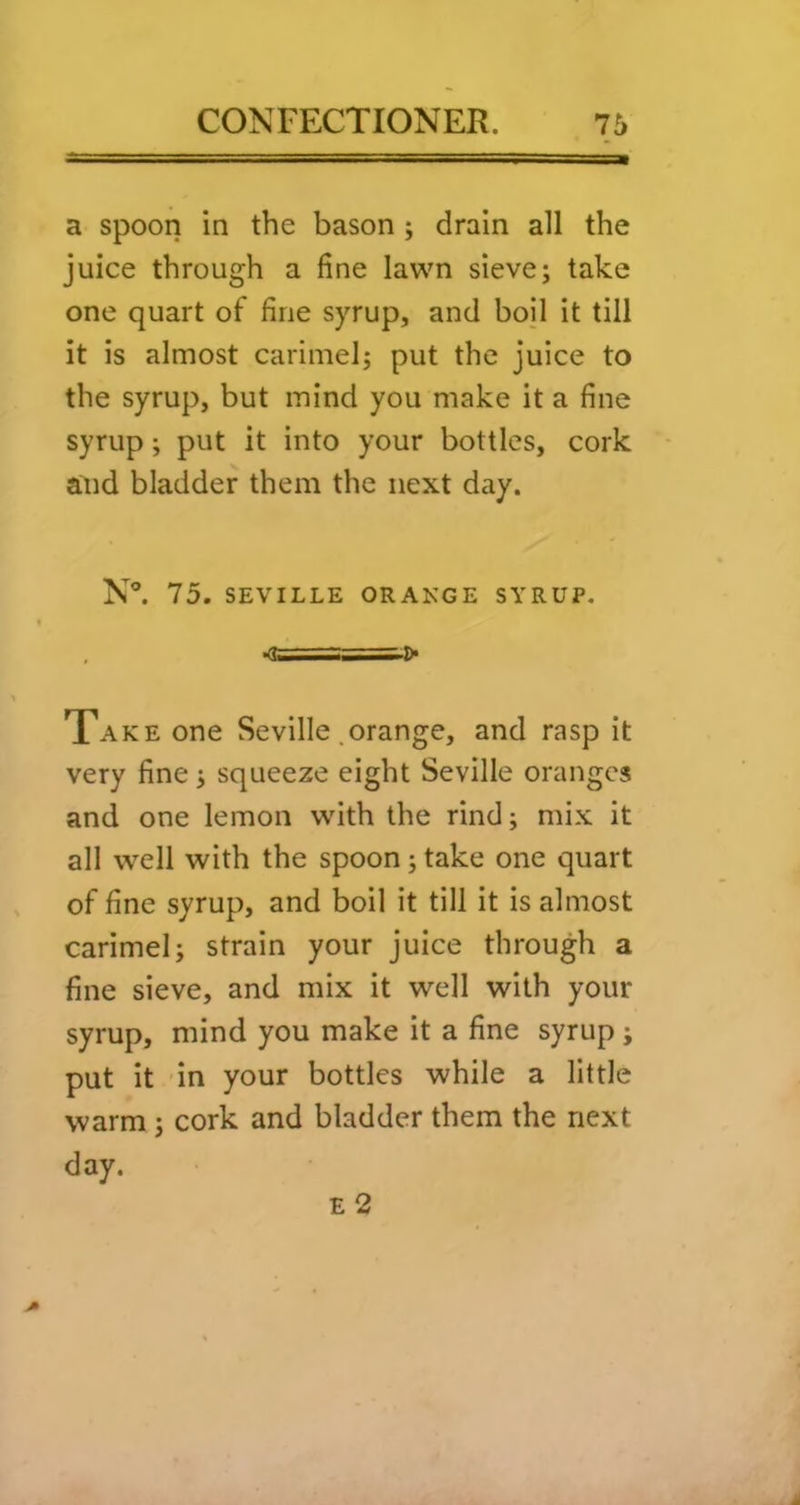 a spoon in the bason; drain all the juice through a fine lawn sieve; take one quart of fine syrup, and boil it till it is almost carimel; put the juice to the syrup, but mind you make it a fine syrup; put it into your bottles, cork and bladder them the next day. N°. 75. SEVILLE ORANGE SYRUP. Xake one Seville .orange, and rasp it very fine; squeeze eight Seville oranges and one lemon with the rind; mix it all well with the spoon; take one quart of fine syrup, and boil it till it is almost carimel; strain your juice through a fine sieve, and mix it well with your syrup, mind you make it a fine syrup ; put it in your bottles while a little warm; cork and bladder them the next day. E 2 f