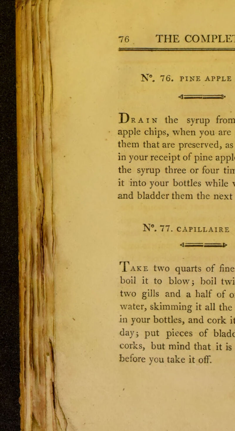 N“. 76. PINE APPLE «<1====3)< Dra IN the syrup from apple chips, when you are them that are preserved, as in your receipt of pine appL the syrup three or four tin it into your bottles while ^ and bladder them the next N®. 77. CAPILLAIRE Take two quarts of line boil it to blow; boil twi two gills and a half of o water, skimming it all the in your bottles, and cork it day; put pieces of blade corks, but mind that it is before you take it off.