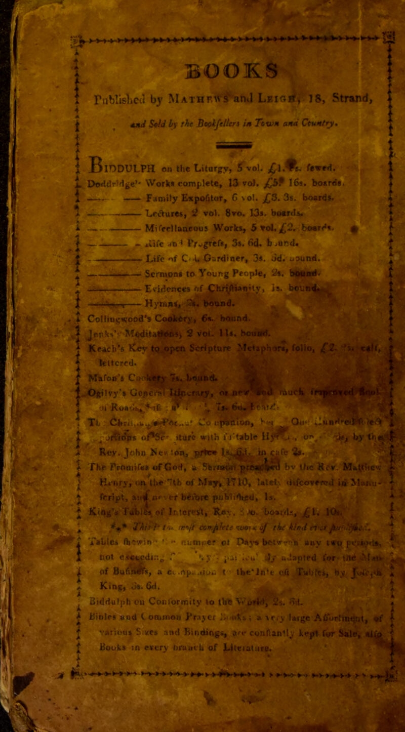 l.» » ■8! BOOKS r«blis1ic{( by MATHr.AV^anti LEia^i 7 8, Strand, Md S*id by the BeobfeHtrt in Town and Ccuntry. W:. B I- IDDULPH on the Liturgy, ^vo!. fewer!. DoridrHge’* Work* complete, 13 vol. 16*. board*. —*-■ - — Family ExpoOtor, G \oI. ^3. 3s. boards. Wi- — Le^uces, S? vol. 8ro. 13*. boerd*. — Mifecllanjcous Works, 5^ol,£2, boerd*. 'y\ - ,iife ato t iVvgrer*, 3s. 6d. b ..und. •.-Life of C'^^Gardiner, 3s. Jd. uound. — Sermon* to Young People, 2i. bouird. Etidcnce* of ^hiii^wnHjr, Is. bifUn^i^ = -Vren Hyh»»%, -2^ bound. i Colling«(ood's Cookery, 6*. bound. ' 5 JepksV M^iUliOns, 2 vol. 11*. bouwd. I Reaches itey to open Scripture Metaphor*, folio, if2- e leltcred. ' '■h:/ ^ Mufon’s Codta||r r*. bound. % 4»X)gilvy'» Gopct§T Itlr.crary, or new* f ,u 6ii. * # ^ •. Tb L.0 iif^Ton, lefli' 4-' t .rJtdg* »turc with f j'table byth^j|i. utb f ■e* A, -V^. Rev., John Nck lop, ^f¥n l*.^i- in «fe ^ by Uie Kcv.> Matthew f The Pmoirfes of God, p Sbrrworv prepcl,. .. —^ ^ V Ht-nry, o*v lb«'7th of Msy^. 1710, lalel;. difcovercd iit ^laiiu-r^ e j ferip^, _a!cf.»» v'w beiure puMi^d, ^ King’* Tablfe* of Intcreift, Roy, boarrl.*., 11- X t'u eon.filfte wtiK of the kind ri<a Tables flKwin *: <• r.unu>er ot Pnj-* belWt*r!> any tn-pjsoxk^t*, di.-.. ’>.V - •at .vu .1/ adapted frtr tnd •MdtS' 4^ oft/rvbfcs, by 1 4 ■ not enp^-di -la of Bumms, a «v .rtp.i.tio4: t - the j. King, 3s. 6d. ^ Btddulph on Conlormity lo tbb WurM, Ss. 61I k Bibles and t onunon Prayer P.i oH's; a tery laige ACTorhndtit, *f f J various Sives and bindings, are conftan'ly kept for Sale, «J Hooks in every braitcb of jLlteiatiire.