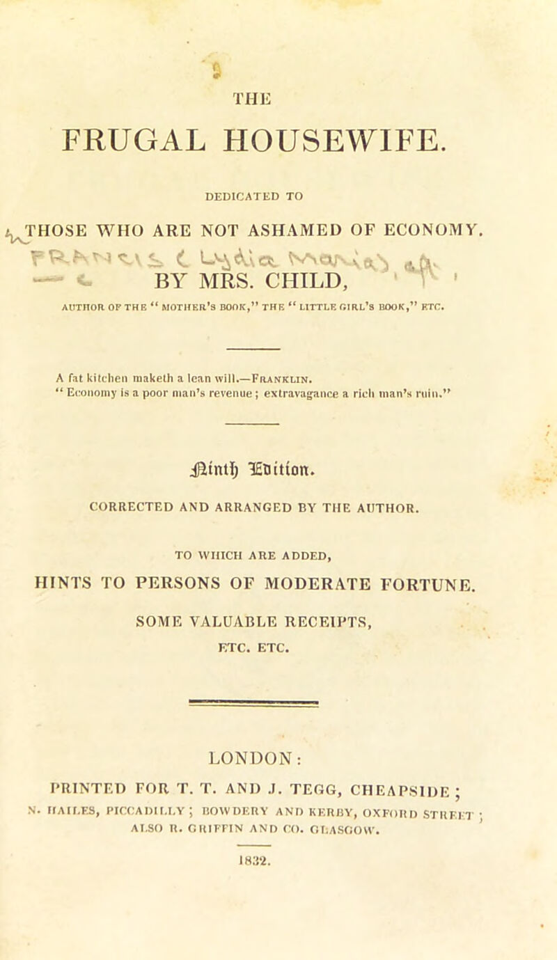 “5 THE FRUGAL HOUSEWIFE. DEDICATED TO ^THOSE WHO ARE NOT ASHAMED OF ECONOMY. N^e^oCs *CV BY MRS. CHILD, AUTHOR OF THE “ MOTHER’S BOOK,” THE “ LITTLE GIRL’S BOOK,” ETC. A fat kitchen maketh a lean will.—Franklin. “ Economy is a poor man’s revenue ; extravagance a rich man’s ruin.” Jfttntl; 1£Hittcm. CORRECTED AND ARRANGED BY THE AUTHOR. TO WHICH ARE ADDED, HINTS TO PERSONS OF MODERATE FORTUNE. SOME VALUABLE RECEIPTS, ETC. ETC. LONDON: PRINTED FOR T. T. AND J. TEGG, CHEAPSIDE ; N. HAII.ES, PICCADILLY ; BOWDERY AND KERRY, OXFORD STREET ALSO R. CRJFFIN AND CO. GLASGOW. 1832.