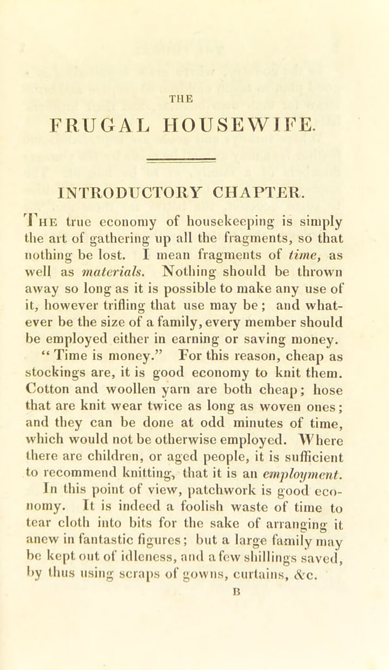 THE FRUGAL HOUSEWIFE. INTRODUCTORY CHAPTER, The true economy of housekeeping is simply the art of gathering up all the fragments, so that nothing be lost. I mean fragments of time, as well as materials. Nothing should be thrown away so long as it is possible to make any use of it, however trifling that use may be; and what- ever be the size of a family, every member should be employed either in earning or saving money. “ Time is money.” For this reason, cheap as stockings are, it is good economy to knit them. Cotton and woollen yarn are both cheap; hose that are knit wear twice as long as woven ones; and they can be done at odd minutes of time, which would not be otherwise employed. Where there arc children, or aged people, it is sufficient to recommend knitting, that it is an employment. In this point of view, patchwork is good eco- nomy. It is indeed a foolish waste of time to tear cloth into bits for the sake of arranging it anew in fantastic figures; but a large family may be kept out of idleness, and a few shillings saved, by thus using scraps of gowns, curtains, &c. B