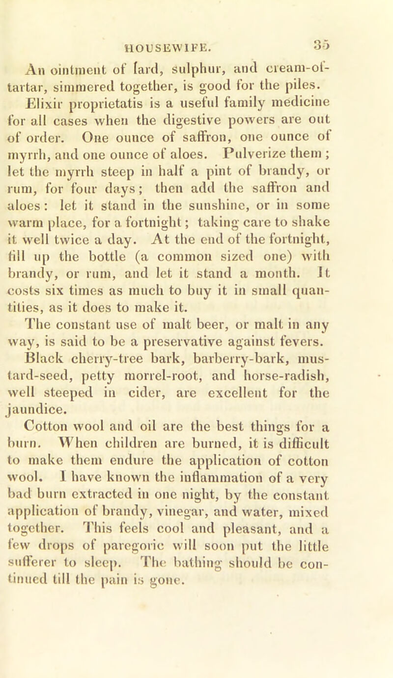 3 ■■> An ointment of fard, sulphur, and cieam-ol- tartar, simmered together, is good tor the piles. Elixir proprietatis is a useful family medicine for all cases when the digestive powers are out of order. One ounce of saffron, one ounce of myrrh, and one ounce of aloes. Pulverize them ; let the myrrh steep in half a pint of brandy, or rum, for four days; then add the saffron and aloes: let it stand in the sunshine, or in some warm place, for a fortnight; taking care to shake it well twice a day. At the end of the fortnight, fill up the bottle (a common sized one) with brandy, or rum, and let it stand a month. It costs six times as much to buy it in small quan- tities, as it does to make it. The constant use of malt beer, or malt in any way, is said to be a preservative against fevers. Black cherry-tree bark, barberry-bark, mus- tard-seed, petty morrel-root, and horse-radish, well steeped in cider, are excellent for the jaundice. Cotton wool and oil are the best things for a burn. When children are burned, it is difficult to make them endure the application of cotton wool. 1 have known the inflammation of a very bad burn extracted in one night, by the constant application of brandy, vinegar, and water, mixed together. This feels cool and pleasant, and a few drops of paregoric will soon put the little sufferer to sleep. The bathing should be con- tinued till the pain is gone.