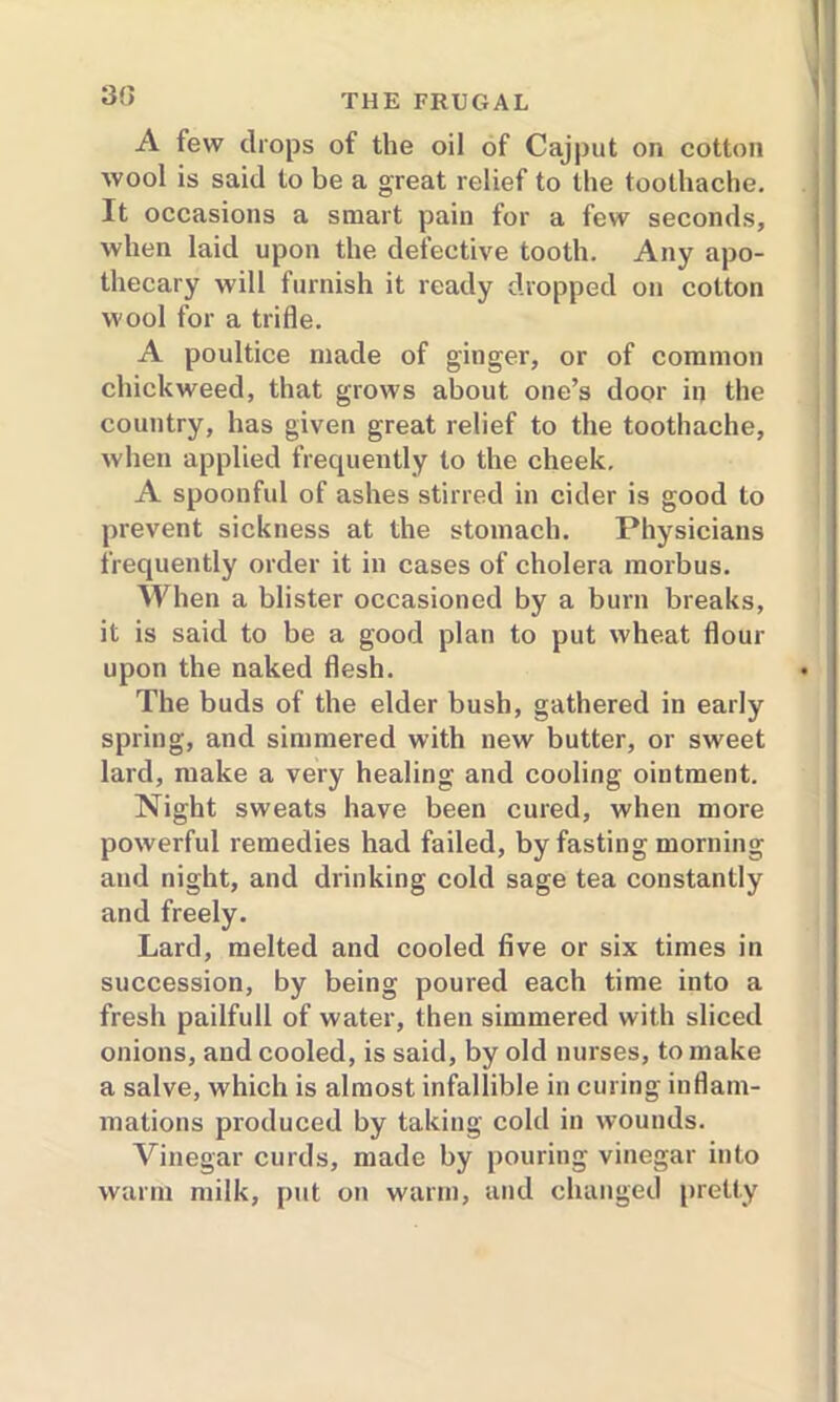 A few drops of the oil of Cajput on cotton wool is said to be a great relief to the toothache. It occasions a smart pain for a few seconds, when laid upon the defective tooth. Any apo- thecary will furnish it ready dropped on cotton wool for a trifle. A poultice made of ginger, or of common chickweed, that grows about one’s door in the country, has given great relief to the toothache, when applied frequently to the cheek. A spoonful of ashes stirred in cider is good to prevent sickness at the stomach. Physicians frequently order it in cases of cholera morbus. When a blister occasioned by a burn breaks, it is said to be a good plan to put wheat flour upon the naked flesh. The buds of the elder bush, gathered in early spring, and simmered with new butter, or sweet lard, make a very healing and cooling ointment. Night sweats have been cured, when more powerful remedies had failed, by fasting morning and night, and drinking cold sage tea constantly and freely. Lard, melted and cooled five or six times in succession, by being poured each time into a fresh pailfull of water, then simmered with sliced onions, and cooled, is said, by old nurses, to make a salve, which is almost infallible in curing inflam- mations produced by taking cold in wounds. Vinegar curds, made by pouring vinegar into warm milk, put on warm, and changed pretty