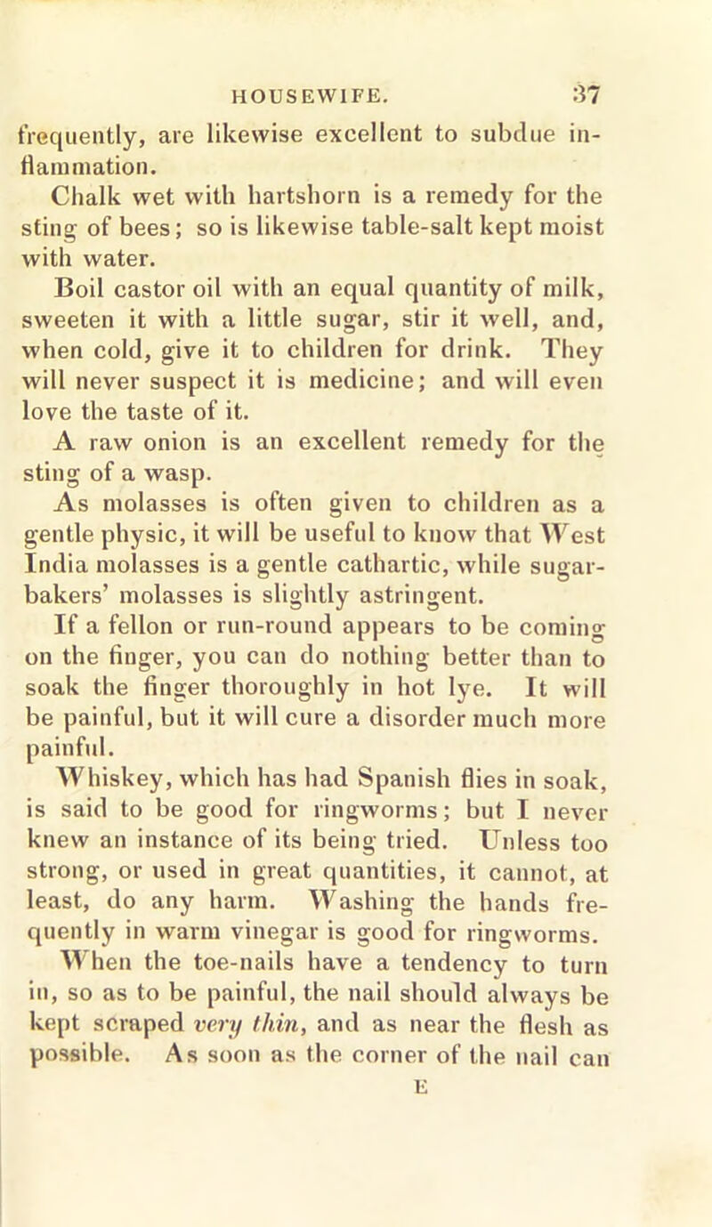 frequently, are likewise excellent to subdue in- flammation. Chalk wet with hartshorn is a remedy for the sting of bees; so is likewise table-salt kept moist with water. Boil castor oil with an equal quantity of milk, sweeten it with a little sugar, stir it well, and, when cold, give it to children for drink. They will never suspect it is medicine; and will even love the taste of it. A raw onion is an excellent remedy for the sting of a wasp. As molasses is often given to children as a gentle physic, it will be useful to know that West India molasses is a gentle cathartic, while sugar- bakers’ molasses is slightly astringent. If a fellon or run-round appears to be coming on the finger, you can do nothing better than to soak the finger thoroughly in hot lye. It will be painful, but it will cure a disorder much more painful. Whiskey, which has had Spanish flies in soak, is said to be good for ringworms; but I never knew an instance of its being tried. Unless too strong, or used in great quantities, it cannot, at least, do any harm. Washing the hands fre- quently in warm vinegar is good for ringworms. When the toe-nails have a tendency to turn in, so as to be painful, the nail should always be kept scraped very thin, and as near the flesh as possible. As soon as the corner of the nail can E