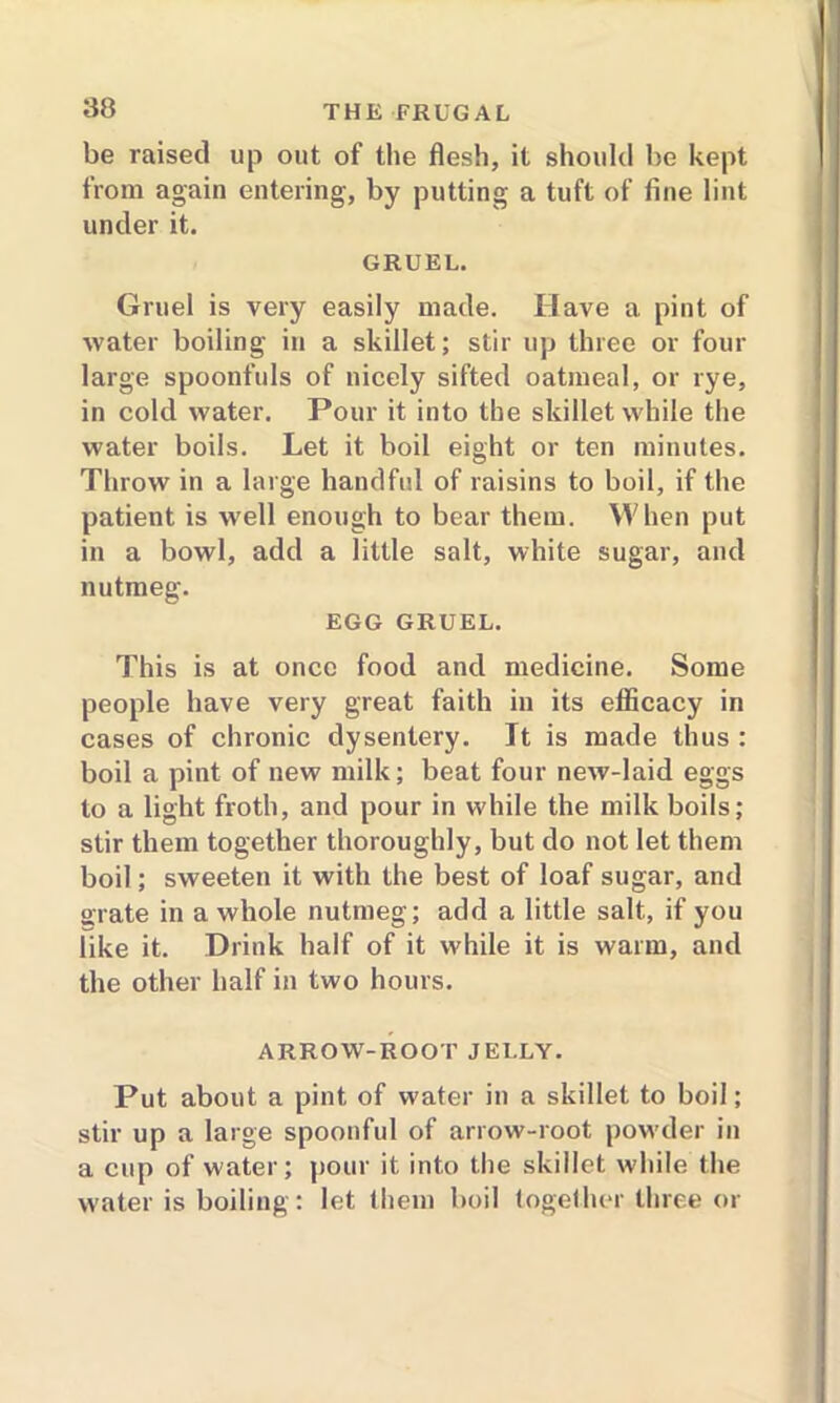 be raised up out of the flesh, it should be kept from again entering, by putting a tuft of fine lint under it. GRUEL. Gruel is very easily made. Have a pint of water boiling in a skillet; stir up three or four large spoonfuls of nicely sifted oatmeal, or rye, in cold water. Pour it into the skillet while the water boils. Let it boil eight or ten minutes. Throw in a large handful of raisins to boil, if the patient is well enough to bear them. When put in a bowl, add a little salt, white sugar, and nutmeg. EGG GRUEL. This is at once food and medicine. Some people have very great faith in its efficacy in cases of chronic dysentery. It is made thus : boil a pint of new milk; beat four new-laid eggs to a light froth, and pour in while the milk boils; stir them together thoroughly, but do not let them boil; sweeten it with the best of loaf sugar, and grate in a whole nutmeg; add a little salt, if you like it. Drink half of it while it is warm, and the other half in two hours. ARROW-ROOT JELLY. Put about a pint of water in a skillet to boil; stir up a large spoonful of arrow-root powder in a cup of water; pour it into the skillet while the water is boiling: let them boil together three or