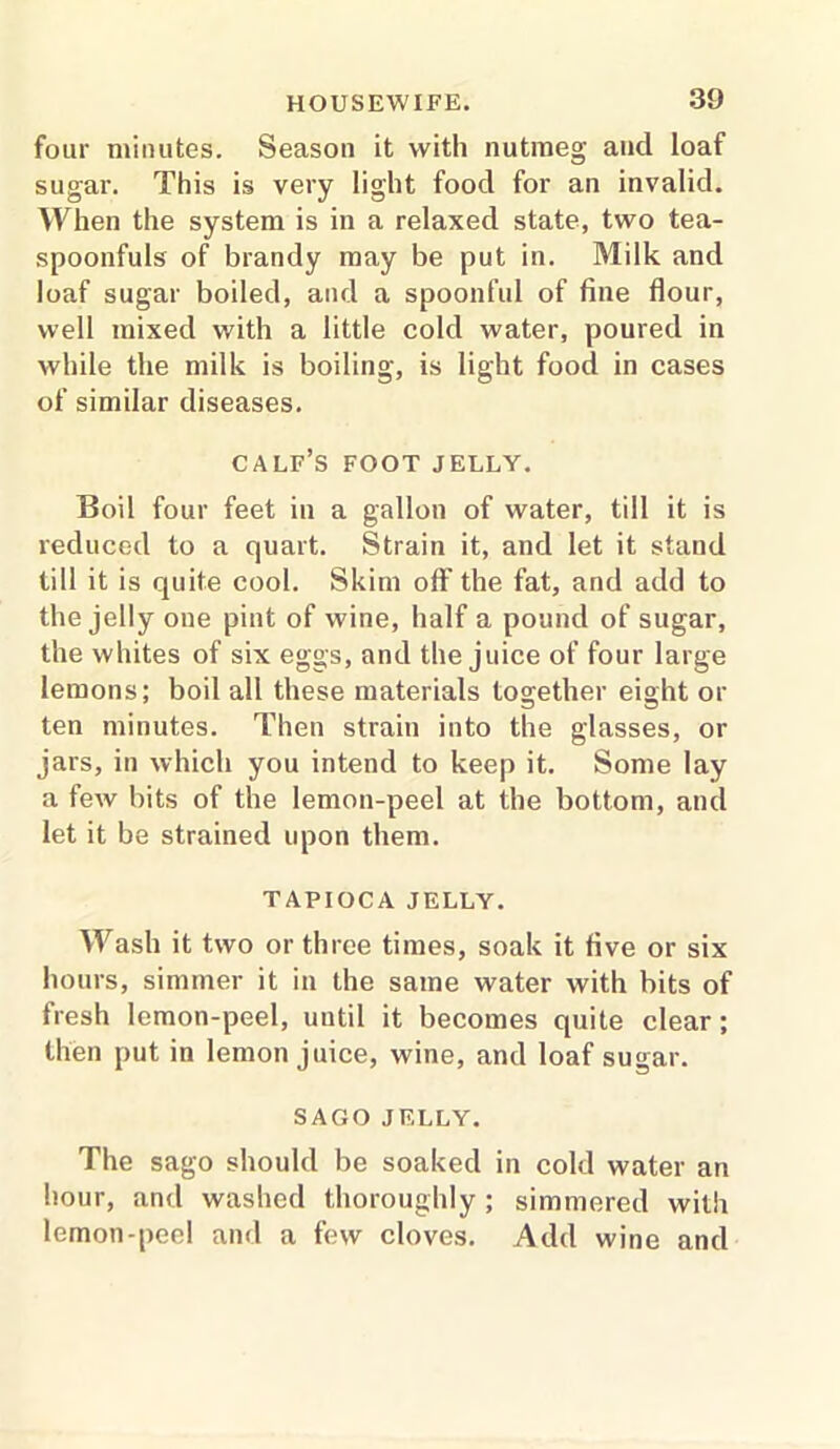 four minutes. Season it with nutmeg and loaf sugar. This is very light food for an invalid. When the system is in a relaxed state, two tea- spoonfuls of brandy may be put in. Milk and loaf sugar boiled, and a spoonful of fine flour, well mixed with a little cold water, poured in while the milk is boiling, is light food in cases of similar diseases. calf’s foot jelly. Boil four feet in a gallon of water, till it is reduced to a quart. Strain it, and let it stand till it is quite cool. Skim off the fat, and add to the jelly one pint of wine, half a pound of sugar, the whites of six eggs, and the juice of four large lemons; boil all these materials together eight or ten minutes. Then strain into the glasses, or jars, in which you intend to keep it. Some lay a few bits of the lemon-peel at the bottom, and let it be strained upon them. TAPIOCA JELLY. Wash it two or three times, soak it five or six hours, simmer it in the same water with bits of fresh lemon-peel, until it becomes quite clear; then put in lemon juice, wine, and loaf sugar. SAGO JELLY. The sago should be soaked in cold water an hour, and washed thoroughly ; simmered with lemon-peel and a few cloves. Add wine and
