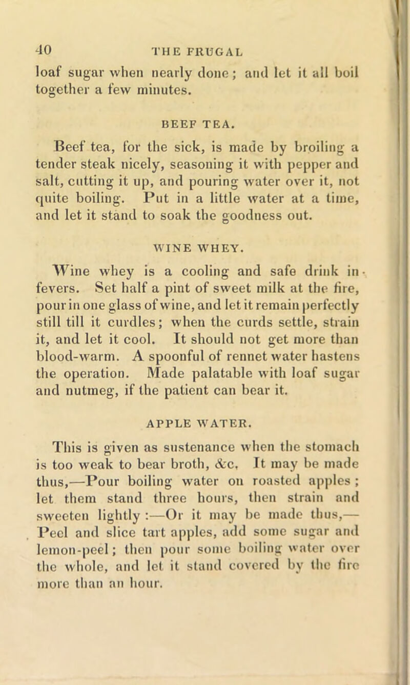 loaf sugar when nearly clone; and let it all boil together a few minutes. BEEF TEA. Beef tea, for the sick, is made by broiling a tender steak nicely, seasoning it with pepper and salt, cutting it up, and pouring water over it, not cpiite boiling. Put in a little water at a time, and let it stand to soak the goodness out. WINE WHEY. Wine whey is a cooling and safe drink in • fevers. Set half a pint of sweet milk at the fire, pour in one glass of wine, and let it remain perfectly still till it curdles; when the curds settle, strain it, and let it cool. It should not get more than blood-warm. A spoonful of rennet water hastens the operation. Made palatable with loaf sugar and nutmeg, if the patient can bear it. APPLE WATER. This is given as sustenance when the stomach is too weak to bear broth, &c. It may be made thus,—Pour boiling wrater on roasted apples ; let them stand three hours, then strain and sweeten lightly :—Or it may be made thus,— Peel and slice tart apples, add some sugar and lemon-peel; then pour some boiling water over the whole, and let it stand covered by the fire more than an hour.