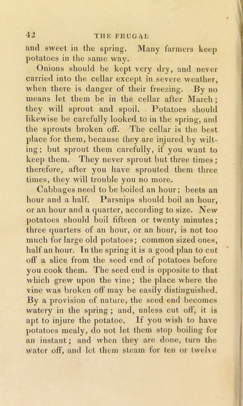 and sweet in the spring. Many farmers keep potatoes in the same way. Onions should be kept very dry, and never carried into the cellar except in severe weather, when there is danger of their freezing. By no means let them be in the cellar after March ; they will sprout and spoil. Potatoes should likewise be carefully looked to in the spring, and the sprouts broken off. The cellar is the best place for them, because they are injured by wilt- ing; but sprout them carefully, if you want to keep them. They never sprout but three times; therefore, after you have sprouted them three times, they will trouble you no more. Cabbages need to be boiled an hour; beets an hour and a half. Parsnips should boil an hour, or an hour and a quarter, according to size. New potatoes should boil fifteen or twenty minutes; three quarters of an hour, or an hour, is not too much for large old potatoes; common sized ones, half an hour. Tn the spring it is a good plan to cut off a slice from the seed end of potatoes before you cook them. The seed end is opposite to that which grew upon the vine; the place where the vine was broken off may be easily distinguished. By a provision of nature, the seed end becomes watery in the spring; and, unless cut off, it is apt to injure the potatoe. If you wish to have potatoes mealy, do not let them stop boiling for an instant; and when they are done, turn the water off, and let them steam for ten or twelve