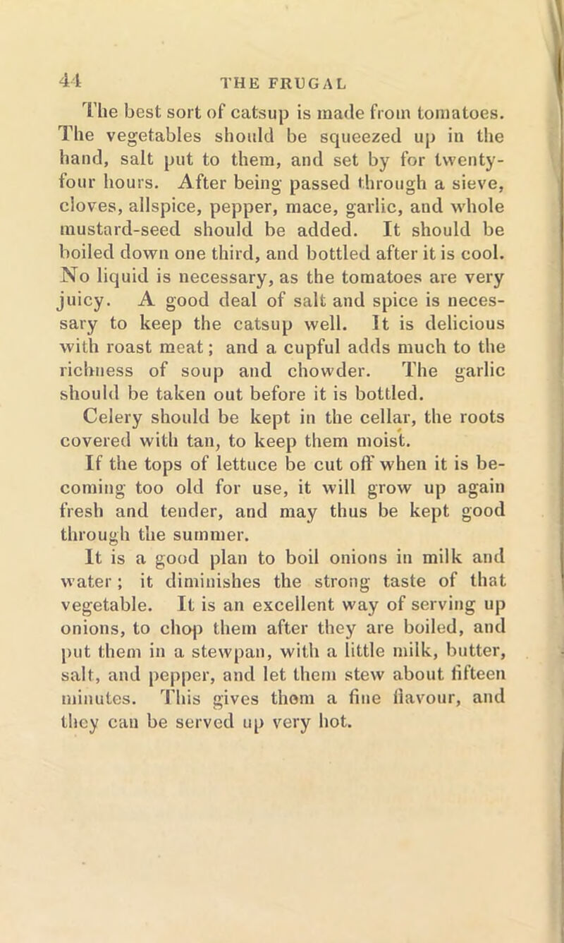 The best sort of catsup is made from tomatoes. The vegetables should be squeezed up in the hand, salt put to them, and set by for twenty- four hours. After being passed through a sieve, cloves, allspice, pepper, mace, garlic, and whole mustard-seed should be added. It should be boiled down one third, and bottled after it is cool. No liquid is necessary, as the tomatoes are very juicy. A good deal of salt and spice is neces- sary to keep the catsup well. It is delicious with roast meat; and a cupful adds much to the richness of soup and chowder. The garlic should be taken out before it is bottled. Celery should be kept in the cellar, the roots covered with tan, to keep them moist. If the tops of lettuce be cut off when it is be- coming too old for use, it will grow up again fresh and tender, and may thus be kept good through the summer. It is a good plan to boil onions in milk and water; it diminishes the strong taste of that vegetable. It is an excellent way of serving up onions, to chop them after they are boiled, and put them in a stewpan, with a little milk, butter, salt, and pepper, and let them stew about fifteen minutes. This gives thorn a fine flavour, and they can be served up very hot.