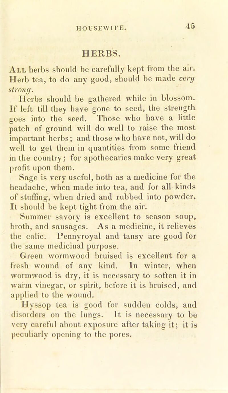 HERBS. All herbs should be carefully kept from the air. Herb tea, to do any good, should be made very strong. Herbs should be gathered while in blossom. If left till they have gone to seed, the strength goes into the seed. Those who have a little patch of ground will do well to raise the most important herbs; and those who have not, will do well to get them in quantities from some friend in the country; for apothecaries make very great profit upon them. Sage is very useful, both as a medicine for the headache, when made into tea, and for all kinds of stuffing, when dried and rubbed into powder. It should be kept tight from the air. Summer savory is excellent to season soup, broth, and sausages. As a medicine, it relieves the colic. Pennyroyal and tansy are good for the same medicinal purpose. Green wormwood bruised is excellent for a fresh wound of any kind. In winter, when wormwood is dry, it is necessary to soften it in warm vinegar, or spirit, before it is bruised, and applied to the wound. Hyssop tea is good for sudden colds, and disorders on the lungs. It is necessary to be very careful about exposure after taking it; it is peculiarly opening to the pores.