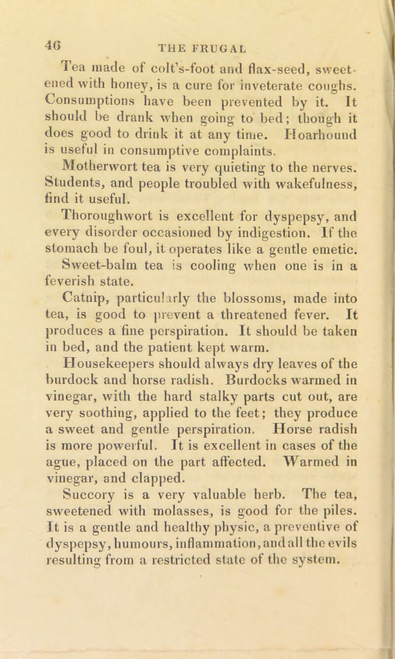 lea made of colt’s-foot and flax-seed, sweet- ened with honey, is a cure for inveterate coughs. Consumptions have been prevented by it. It should be drank when going to bed; though it does good to drink it at any time. Hoarhound is useful in consumptive complaints. Motherwort tea is very quieting to the nerves. Students, and people troubled with wakefulness, find it useful. Thoroughwort is excellent for dyspepsy, and every disorder occasioned by indigestion. If the stomach be foul, it operates like a gentle emetic. Sweet-balm tea is cooling when one is in a feverish state. Catnip, particularly the blossoms, made into tea, is good to prevent a threatened fever. It produces a fine perspiration. It should be taken in bed, and the patient kept warm. Housekeepers should always dry leaves of the burdock and horse radish. Burdocks warmed in vinegar, with the hard stalky parts cut out, are very soothing, applied to the feet; they produce a sweet and gentle perspiration. Horse radish is more powerful. It is excellent in cases of the ague, placed on the part affected. Warmed in vinegar, and clapped. Succory is a very valuable herb. The tea, sweetened with molasses, is good for the piles. It is a gentle and healthy physic, a preventive of dyspepsy, humours, inflammation, and all the evils resulting from a restricted state of the system.