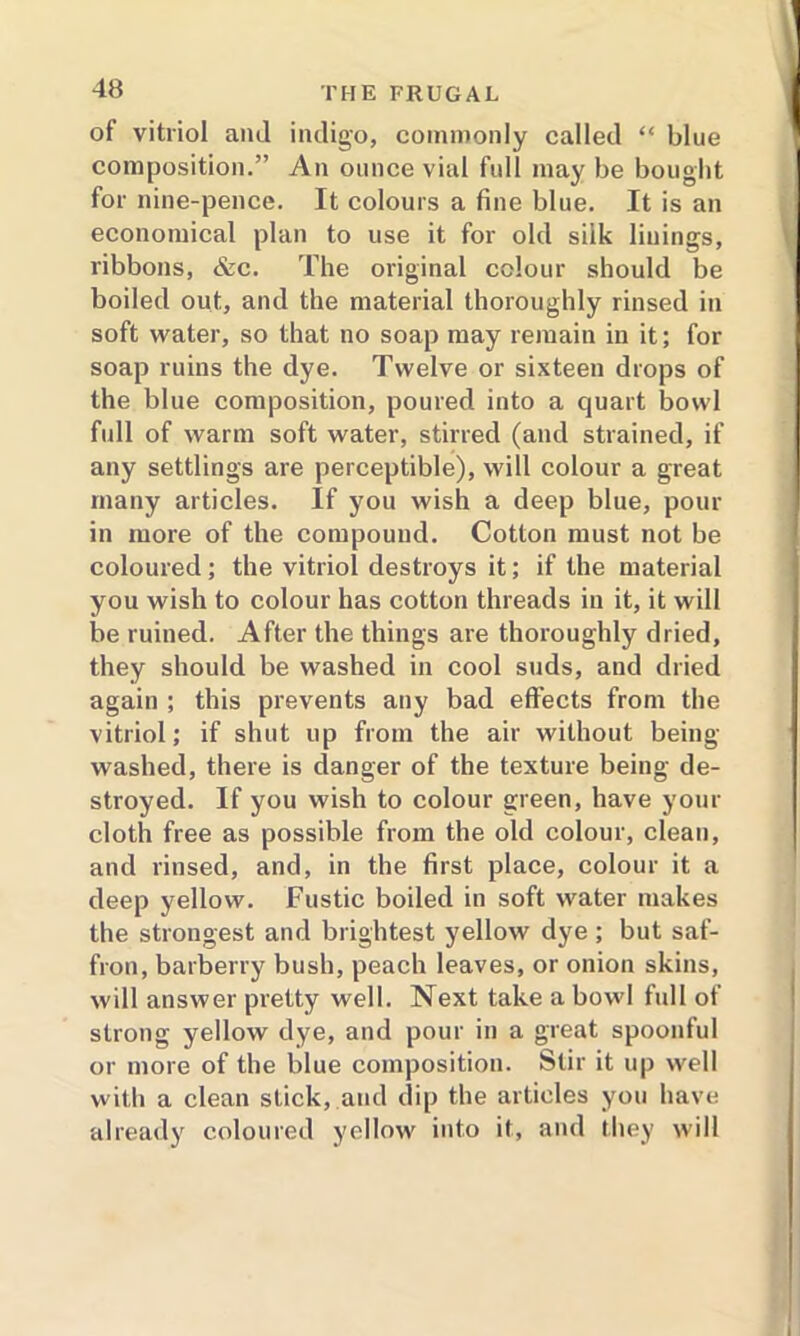 of vitriol and indigo, commonly called “ blue composition.” An ounce vial full may be bought for nine-pence. It colours a fine blue. It is an economical plan to use it for old silk linings, ribbons, &c. The original colour should be boiled out, and the material thoroughly rinsed in soft water, so that no soap may remain in it; for soap ruins the dye. Twelve or sixteen drops of the blue composition, poured into a quart bowl full of warm soft water, stirred (and strained, if any settlings are perceptible), will colour a great many articles. If you wish a deep blue, pour in more of the compound. Cotton must not be coloured ; the vitriol destroys it; if the material you wish to colour has cotton threads in it, it will be ruined. After the things are thoroughly dried, they should be washed in cool suds, and dried again ; this prevents any bad effects from the vitriol; if shut up from the air without being- washed, there is danger of the texture being de- stroyed. If you wish to colour green, have your cloth free as possible from the old colour, clean, and rinsed, and, in the first place, colour it a deep yellow. Fustic boiled in soft water makes the strongest and brightest yellow dye ; but saf- fron, barberry bush, peach leaves, or onion skins, will answer pretty well. Next take a bowl full of strong yellow dye, and pour in a great spoonful or more of the blue composition. Stir it up well with a clean stick, and dip the articles you have already coloured yellow into it, and they will