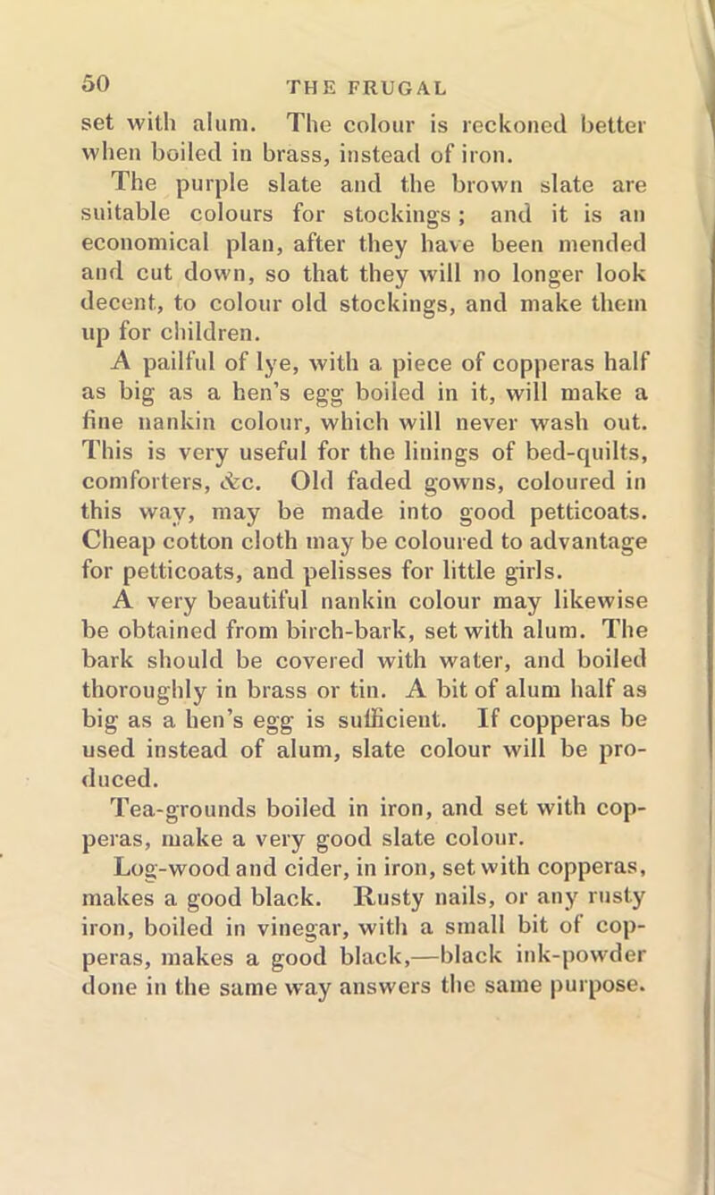 set with alum. The colour is reckoned better when boiled in brass, instead of iron. The purple slate and the brown slate are suitable colours for stockings; and it is an economical plan, after they have been mended and cut down, so that they will no longer look decent, to colour old stockings, and make them up for children. A pailful of lye, with a piece of copperas half as big as a hen’s egg boiled in it, will make a fine nankin colour, which will never wash out. This is very useful for the linings of bed-quilts, comforters, &c. Old faded gowns, coloured in this way, may be made into good petticoats. Cheap cotton cloth may be coloured to advantage for petticoats, and pelisses for little girls. A very beautiful nankin colour may likewise be obtained from birch-bark, set with alum. The bark should be covered with water, and boiled thoroughly in brass or tin. A bit of alum half as big as a hen’s egg is sufficient. If copperas be used instead of alum, slate colour will be pro- duced. Tea-grounds boiled in iron, and set with cop- peras, make a very good slate colour. Log-wood and cider, in iron, set with copperas, makes a good black. Rusty nails, or any rusty iron, boiled in vinegar, with a small bit of cop- peras, makes a good black,—black ink-powder done in the same way answers the same purpose.