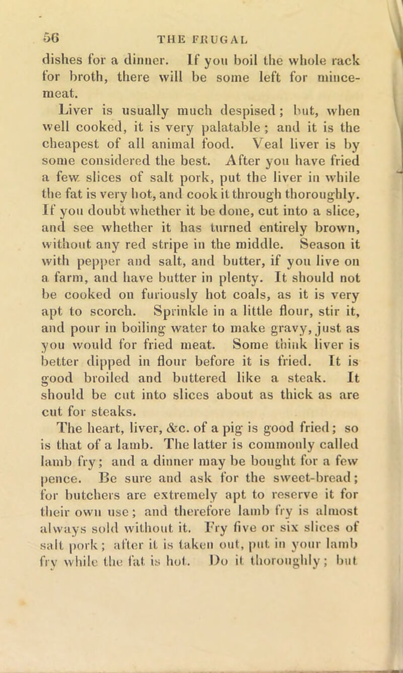 dishes for a dinner. If you boil the whole rack for broth, there will be some left for mince- meat. Liver is usually much despised; but, when well cooked, it is very palatable ; and it is the cheapest of all animal food. Veal liver is by some considered the best. After you have fried a few. slices of salt pork, put the liver in while the fat is very hot, and cook it through thoroughly. If you doubt whether it be done, cut into a slice, and see whether it has turned entirely brown, without any red stripe in the middle. Season it with pepper and salt, and butter, if you live on a farm, and have butter in plenty. It should not be cooked on furiously hot coals, as it is very apt to scorch. Sprinkle in a little flour, stir it, and pour in boiling water to make gravy, just as you would for fried meat. Some think liver is better dipped in flour before it is fried. It is good broiled and buttered like a steak. It should be cut into slices about as thick as are cut for steaks. The heart, liver, &c. of a pig is good fried; so is that of a lamb. The latter is commonly called lamb fry; and a dinner may be bought for a few pence. Be sure and ask for the sweet-bread; for butchers are extremely apt to reserve it for their own use; and therefore lamb fry is almost always sold without it. Fry five or six slices of salt pork; after it is taken out, put in your lamb fry while the fat is hot. Do it thoroughly; but