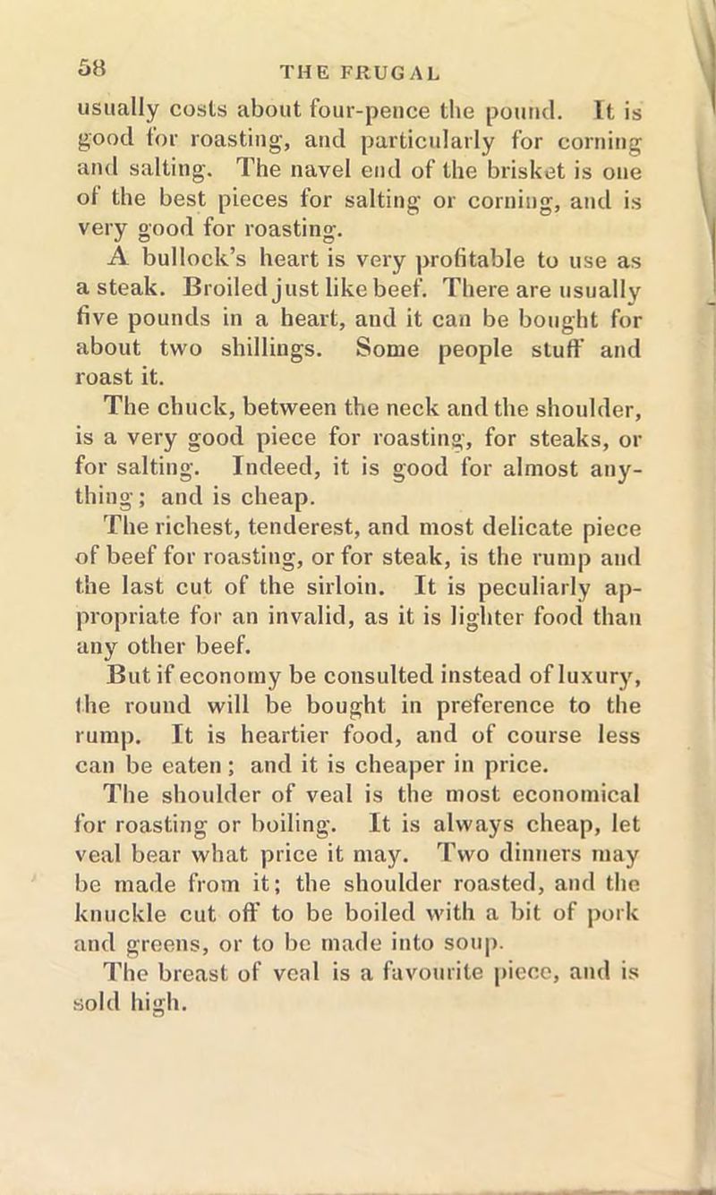 usually costs about four-pence the pound. It is good tor roasting, and particularly for corning and salting. The navel end of the brisket is one ot the best pieces for salting or corning, and is very good for roasting. A bullock’s heart is very profitable to use as a steak. Broiled just like beef. There are usually five pounds in a heart, and it can be bought for about two shillings. Some people stuff and roast it. The chuck, between the neck and the shoulder, is a very good piece for roasting, for steaks, or for salting. Indeed, it is good for almost any- thing ; and is cheap. The richest, tenderest, and most delicate piece of beef for roasting, or for steak, is the rump and the last cut of the sirloin. It is peculiarly ap- propriate for an invalid, as it is lighter food than any other beef. But if economy be consulted instead of luxury, the round will be bought in preference to the rump. It is heartier food, and of course less can be eaten; and it is cheaper in price. The shoulder of veal is the most economical for roasting or boiling. It is always cheap, let veal bear what price it may. Two dinners may be made from it; the shoulder roasted, and the knuckle cut off to be boiled with a bit of pork and greens, or to be made into soup. The breast of veal is a favourite piece, and is sold high.
