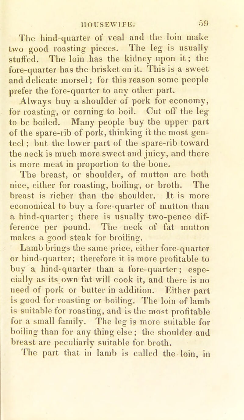 The hind-quarter of veal and the loin make two good roasting pieces. The leg is usually stuffed. The loin has the kidney upon it; the fore-quarter has the brisket on it. This is a sweet and delicate morsel; for this reason some people prefer the fore-quarter to any other part. Always buy a shoulder of pork for economy, for roasting, or corning to boil. Cut off the leg to be boiled. Many people buy the upper part of the spare-rib of pork, thinking it the most gen- teel ; but the lower part of the spare-rib toward the neck is much more sweet and juicy, and there is more meat in proportion to the bone. The breast, or shoulder, of mutton are both nice, either for roasting, boiling, or broth. The breast is richer than the shoulder. It is more economical to buy a fore-quarter of mutton than a hind-quarter; there is usually two-pence dif- ference per pound. The neck of fat mutton makes a good steak for broiling. Lamb brings the same price, either fore-quarter or hind-quarter; therefore it is more profitable to buy a hind-quarter than a fore-quarter; espe- cially as its own fat will cook it, and there is no need of pork or butter in addition. Either part is good for roasting or boiling. The loin of lamb is suitable for roasting, and is the most profitable for a small family. The leg is more suitable for boiling than for any thing else ; the shoulder and breast are peculiarly suitable for broth. The part that in lamb is called the loin, in
