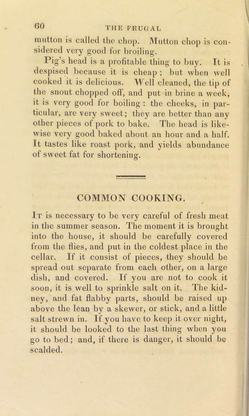mutton is called the chop. Mutton chop is con- sidered very good for broiling. Pig’s head is a profitable thing to buy. It is despised because it is cheap ; but when well cooked it is delicious. Well cleaned, the tip of the snout chopped off, and put in brine a week, it is very good for boiling : the cheeks, in par- ticular, are very sweet; they are better than any other pieces of pork to bake. The head is like- wise very good baked about an hour and a half. It tastes like roast pork, and yields abundance of sweet fat for shortening:. COMMON COOKING. It is necessary to be very careful of fresh meat in the summer season. The moment it is brought into the house, it should be carefully covered from the flies, and put in the coldest place in the cellar. If it consist of pieces, they should be spread out separate from each other, on a large dish, and covered. If you are not to cook it soon, it is well to sprinkle salt on it. The kid- ney, and fat flabby parts, should be raised up above the lean by a skewer, or stick, and a little salt strewn in. If you have to keep it over night, it should be looked to the last thing when you go to bed; and, if there is danger, it should be scalded.