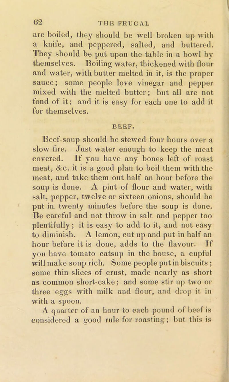 are boiled, they should be well broken up with a knife, and peppered, salted, and buttered. They should be put upon the table in a bowl by themselves. Boiling water, thickened with flour and water, with butter melted in it, is the proper sauce; some people love vinegar and pepper mixed with the melted butter; but all are not fond of it; and it is easy for each one to add it for themselves. BEEF. Beef-soup should be stewed four hours over a slow fire. Just water enough to keep the meat covered. If you have any bones left of roast meat, &c. it is a good plan to boil them with the meat, and take them out half an hour before the soup is done. A pint of flour and water, with salt, pepper, twelve or sixteen onions, should be put in twenty minutes before the soup is done. Be careful and not throw in salt and pepper too plentifully; it is easy to add to it, and not easy to diminish. A lemon, cut up and put in half an hour before it is done, adds to the flavour. If you have tomato catsup in the house, a cupful will make soup rich. Some people put in biscuits ; some thin slices of crust, made nearly as short as common short-cake; and some stir up two or three eggs with milk and flour, and drop it in with a spoon. A quarter of an hour to each pound of beef is considered a good rule for roasting; but this is