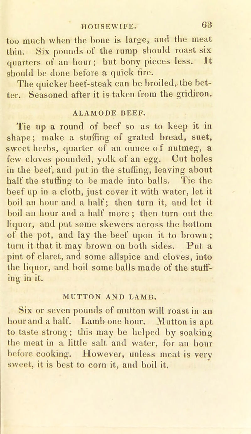 too much when the bone is large, and the meat thin. Six pounds of the rump should roast six quarters of an hour; but bony pieces less. It should be done before a quick fire. The quicker beef-steak can be broiled, the bet- ter. Seasoned after it is taken from the gridiron. ALAMODE BEEF. Tie np a round of beef so as to keep it in shape; make a stuffing of grated bread, suet, sweet herbs, quarter of an ounce o f nutmeg, a few cloves pounded, yolk of an egg. Cut holes in the beef, and put in the stuffing, leaving about half the stuffing to be made into balls. Tie the beef up in a cloth, just cover it with water, let it boil an hour and a half; then turn it, and let it boil an hour and a half more ; then turn out the liquor, and put some skewers across the bottom of the pot, and lay the beef upon it to brown ; turn it that it may brown on both sides. Put a pint of claret, and some allspice and cloves, into the liquor, and boil some balls made of the stuff- ing in it. MUTTON AND LAMB. Six or seven pounds of mutton will roast in an hour and a half. Lamb one hour. Mutton is apt to taste strong; this may be helped by soaking the meat in a little salt, and water, for an hour before cooking. However, unless meat is very sweet, it is best to corn it, and boil it.