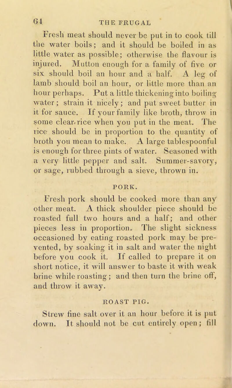 Fresh meat should never be put in to cook (ill the water boils; and it should be boiled in as little water as possible; otherwise the flavour is injured. Mutton enough for a family of five or six should boil an hour and a half. A leg of lamb should boil an hour, or little more than an hour perhaps. Put a little thickening into boiling water; strain it nicely; and put sweet butter in it for sauce. If your family like broth, throw in some clear.rice when you put in the meat. The rice should be in proportion to the quantity of broth you mean to make. A large tablespoonful is enough for three pints of water. Seasoned with a very little pepper and salt. Summer-savory, or sage, rubbed through a sieve, thrown in. PORK. Fresh pork should be cooked more than any other meat. A thick shoulder piece should be roasted full two hours and a half; and other pieces less in proportion. The slight sickness occasioned by eating roasted pork may be pre- vented, by soaking it in salt and water the night before you cook it. If called to prepare it on short notice, it will answer to baste it with weak brine while roasting; and then turn the brine off, and throw it away. ROAST PIG. Strew fine salt over it an hour belore it is put down. It should not be cut entirely open; fill
