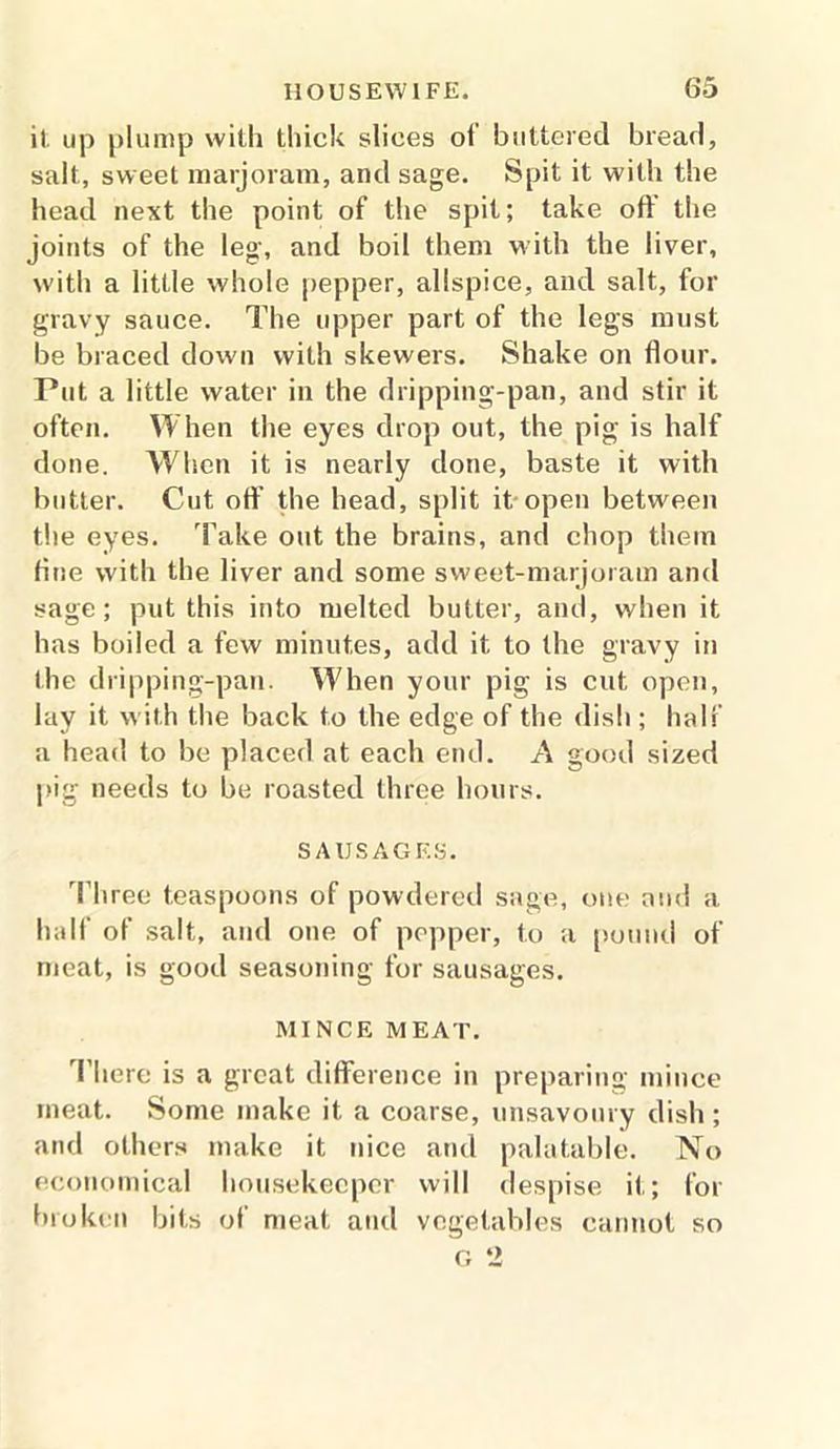 it up plump with thick slices of buttered bread, salt, sweet marjoram, and sage. Spit it with the head next the point of the spit; take oft the joints of the leg, and boil them with the liver, with a little whole pepper, allspice, and salt, for gravy sauce. The upper part of the legs must be braced down with skewers. Shake on flour. Put a little water in the dripping-pan, and stir it often. When the eyes drop out, the pig is half done. When it is nearly done, baste it with butter. Cut oft’ the head, split it open between the eyes. Take out the brains, and chop them Hue with the liver and some sweet-marjoram and sage; put this into melted butter, and, when it has boiled a few minutes, add it to the gravy in the dripping-pan. When your pig is cut open, lay it with the back to the edge of the dish ; half a head to be placed at each end. A good sized pig needs to be roasted three hours. SAUSAGES. Three teaspoons of powdered sage, one and a half of salt, and one of popper, to a pound of meat, is good seasoning for sausages. MINCE MEAT. There is a great difference in preparing mince meat. Some make it a coarse, unsavoury dish; and others make it nice and palatable. No economical housekeeper will despise it; for broken bits of meat and vegetables cannot so
