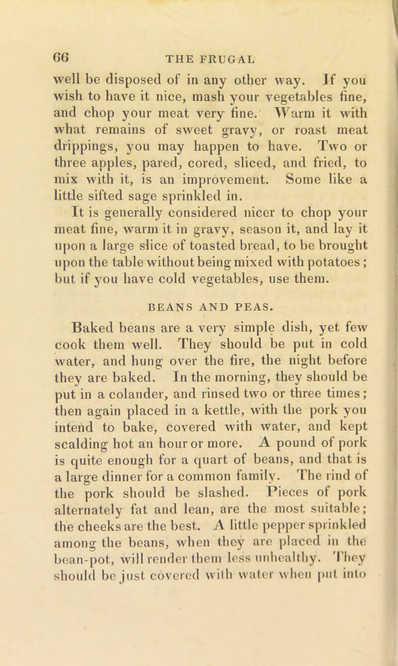 well be disposed of in any other way. If you wish to have it nice, mash your vegetables line, and chop your meat very fine. Warm it with what remains of sweet graw, or roast meat drippings, you may happen to have. Two or three apples, pared, cored, sliced, and fried, to mix with it, is an improvement. Some like a little sifted sage sprinkled in. It is generally considered nicer to chop your meat fine, warm it in gravy, season it, and lay it upon a large slice of toasted bread, to be brought upon the table without being mixed with potatoes ; but if you have cold vegetables, use them. BEANS AND PEAS. Baked beans are a very simple dish, yet few cook them well. They should be put in cold water, and hung over the fire, the night before they are baked. In the morning, they should be put in a colander, and rinsed two or three times; then again placed in a kettle, with the pork you intend to bake, covered with water, and kept scalding hot an hour or more. A pound of pork is quite enough for a quart of beans, and that is a large dinner for a common family. The rind of the pork should be slashed. Pieces of pork alternately fat and lean, are the most suitable; the cheeks are the best. A little pepper sprinkled among the beans, when they are placed in the bean-pot, will render them less unhealthy. I iiey should be just covered with water when put into