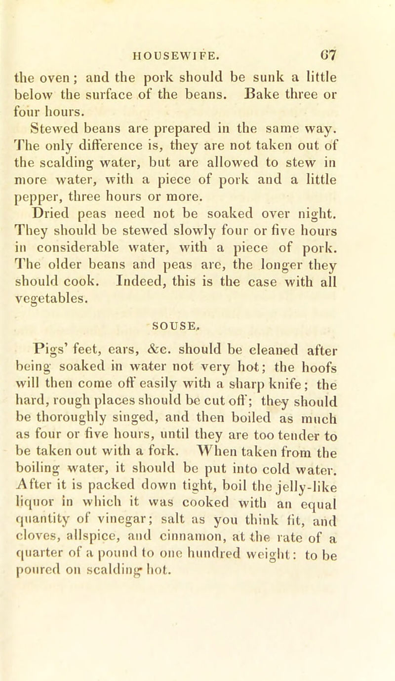 the oven; and the pork should be sunk a little below the surface of the beans. Bake three or four hours. Stewed beans are prepared in the same way. The only difference is, they are not taken out of the scalding water, but are allowed to stew in more water, with a piece of pork and a little pepper, three hours or more. Dried peas need not be soaked over night. They should be stewed slowly four or five hours in considerable water, with a piece of pork. The older beans and peas are, the longer they should cook. Indeed, this is the case with all vegetables. SOUSE, Pigs’ feet, ears, &c. should be cleaned after being soaked in water not very hot; the hoofs will then come off easily with a sharp knife; the hard, rough places should be cut off'; they should be thoroughly singed, and then boiled as much as four or five hours, until they are too tender to be taken out with a fork. When taken from the boiling water, it should be put into cold water. After it is packed down tight, boil the jelly-like liquor in which it was cooked with an equal quantity of vinegar; salt as you think lit, and cloves, allspice, and cinnamon, at the rate of a quarter of a pound to one hundred weight: to be poured on scalding hot.