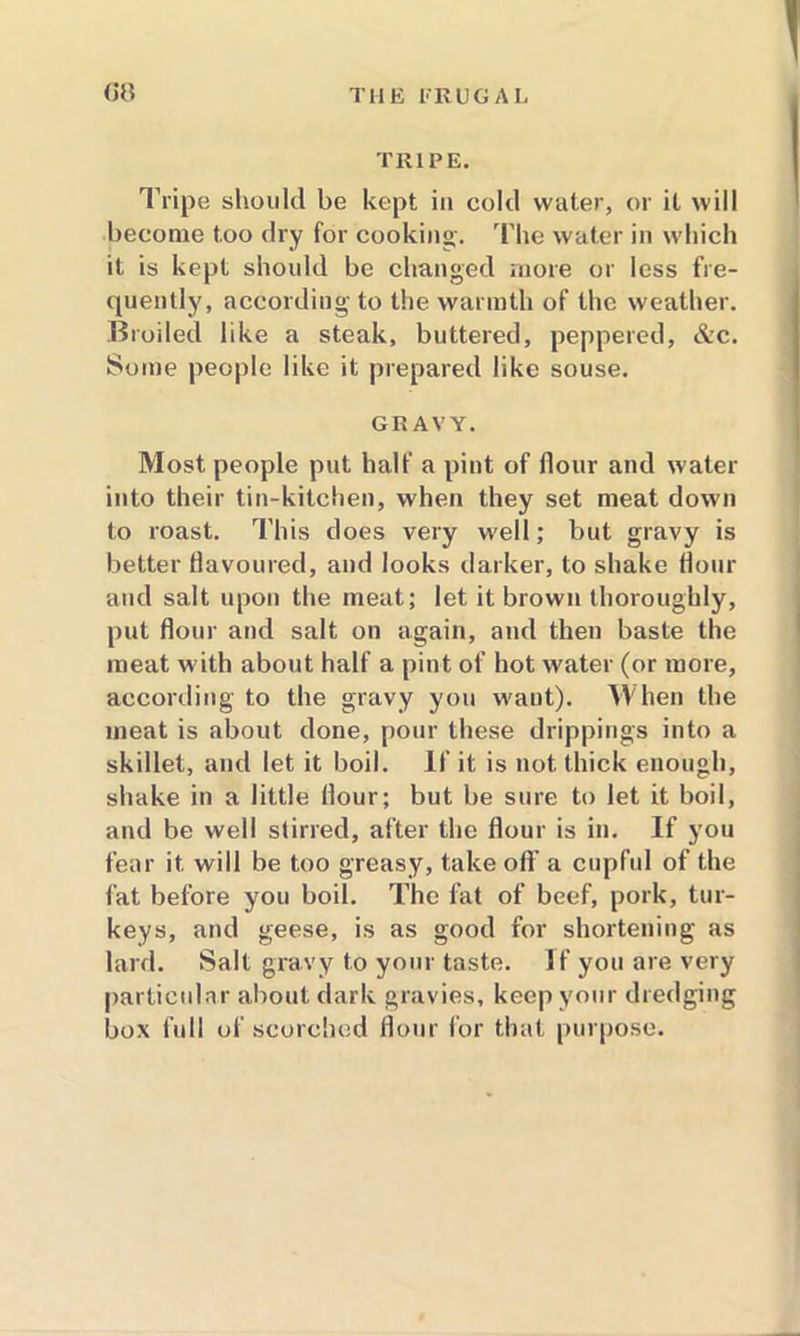 (it? TRIPE. Tripe should be kept in cold water, or it will become too dry for cooking-, '['lie water in which it is kept should be changed more or less fre- quently, according to the warmth of the weather. Broiled like a steak, buttered, peppered, &c. Some people like it prepared like souse. GRAVY. Most people put half a pint of flour and water into their tin-kitchen, when they set meat down to roast. This does very well; but gravy is better flavoured, and looks darker, to shake flour and salt upon the meat; let it brown thoroughly, put flour and salt on again, and then baste the meat with about half a pint of hot water (or more, according to the gravy you waut). When the meat is about done, pour these drippings into a skillet, and let it boil. If it is not thick enough, shake in a little flour; but be sure to let it boil, and be well stirred, after the flour is in. If you fear it will be too greasy, take off a cupful of the fat before you boil. The fat of beef, pork, tur- keys, and geese, is as good for shortening as lard. Salt gravy to your taste. If you are very particular about dark gravies, keep your dredging box full of scorched flour for that purpose.