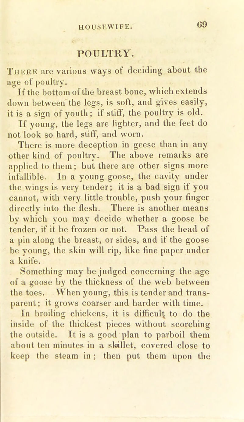 09 POULTRY. There are various ways of deciding about the age of poultry. If the bottom of the breast bone, which extends down between the legs, is soft, and gives easily, it is a sign of youth; if stiff, the poultry is old. If young, the legs are lighter, and the feet do not look so hard, stiff, and worn. There is more deception in geese than in any other kind of poultry. The above remarks are applied to them; but there are other signs more infallible. In a young goose, the cavity under the wings is very tender; it is a bad sign if you cannot, with very little trouble, push your finger directly into the flesh. There is another means by which you may decide whether a goose be tender, if it be frozen or not. Pass the head of a pin along the breast, or sides, and if the goose be young, the skin will rip, like fine paper under a knife. Something may be judged concerning the age of a goose by the thickness of the web between the toes. When young, this is tender and trans- parent; it grows coarser and harder with time. In broiling chickens, it is difficult to do the inside of the thickest pieces without scorching the outside. It is a good plan to parboil them about ten minutes in a skillet, covered close to keep the steam in; then put them upon the