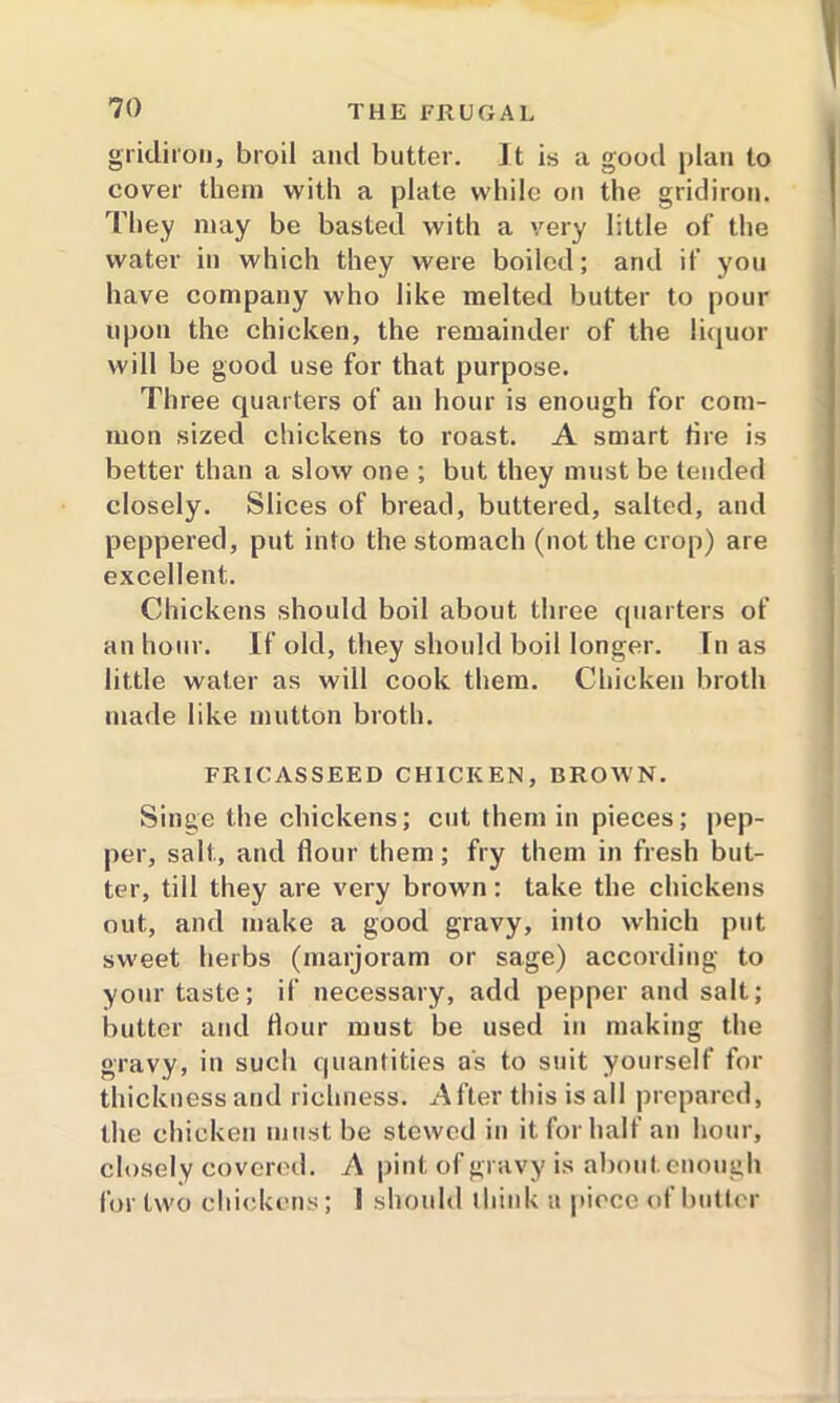 gridiron, broil and butter. It is a good plan to cover them with a plate while on the gridiron. They may be basted with a very little of the water in which they were boiled; and if you have company who like melted butter to pour upon the chicken, the remainder of the liquor will be good use for that purpose. Three quarters of an hour is enough for com- mon sized chickens to roast. A smart tire is better than a slow one ; but they must be tended closely. Slices of bread, buttered, salted, and peppered, put into the stomach (not the crop) are excellent. Chickens should boil about three quarters of an hour. If old, they should boil longer. In as little water as will cook them. Chicken broth made like mutton broth. FRICASSEED CHICKEN, BROWN. Singe the chickens; cut them in pieces; pep- per, salt, and flour them; fry them in fresh but- ter, till they are very brown: take the chickens out, and make a good gravy, into which put sweet herbs (marjoram or sage) according to your taste; if necessary, add pepper and salt; butter and Hour must be used in making the gravy, in such quantities as to suit yourself for thickness and richness. After this is all prepared, the chicken must be stewed in it for half an hour, closely covered. A pint of gravy is about, enough for two chickens; I should think a piece of butler