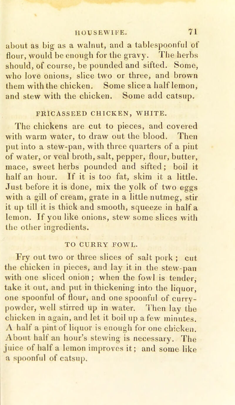 about as big as a walnut, and a tablespoonful of Hour, would be enough for the gravy. The herbs should, of course, be pounded and sifted. Some, who love onions, slice two or three, and brown them with the chicken. Some slice a half lemon, and stew with the chicken. Some add catsup. FRICASSEED CHICKEN, WHITE. The chickens are cut to pieces, and covered with warm water, to draw out the blood. Then put into a stew-pan, with three quarters of a pint of water, or veal broth, salt, pepper, flour, butter, mace, sweet herbs pounded and sifted; boil it half an hour. If it is too fat, skim it a little. Just before it is done, mix the yolk of two eggs with a gill of cream, grate in a little nutmeg, stir it up till it is thick and smooth, squeeze in half a lemon. If you like onions, stew some slices with the other ingredients. TO CURRY FOWL. Fry out two or three slices of salt pork ; cut the chicken in pieces, and lay it in the stew-pan with one sliced onion; when the fowl is tender, take it out, and put in thickening into the liquor, one spoonful of flour, and one spoonful of curry- powder, well stirred up in water. Then lay the chicken in again, and let it boil up a few minutes. A half a pint of liquor is enough for one chicken. About half an hour’s stewing is necessary. The juice of half a lemon improves it; and some like a spoonful of catsup.