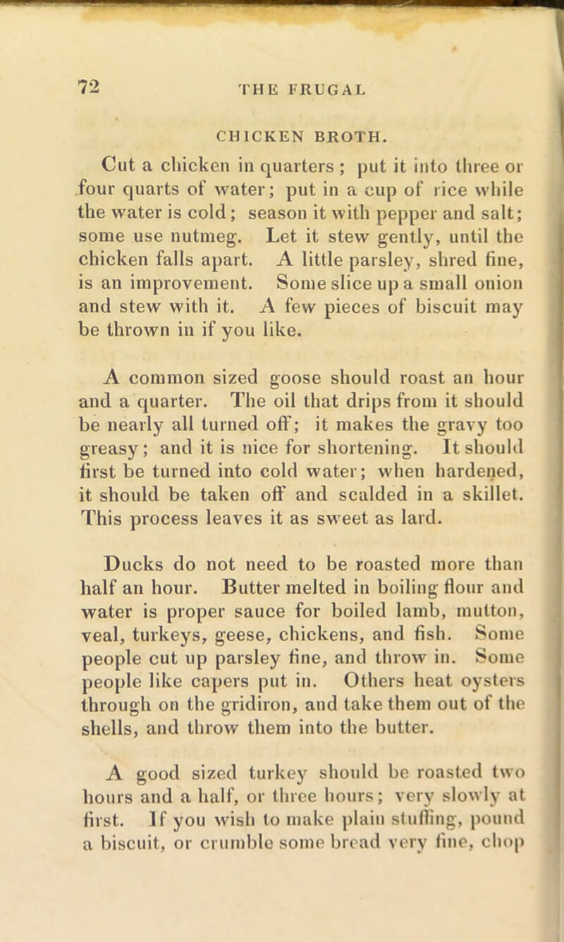 CHICKEN BROTH. Cut a chicken in quarters ; put it into three or four quarts of water; put in a cup of rice while the water is cold; season it with pepper and salt; some use nutmeg. Let it stew gently, until the chicken falls apart. A little parsley, shred fine, is an improvement. Some slice up a small onion and stew with it. A few pieces of biscuit may be thrown in if you like. A common sized goose should roast an hour and a quarter. The oil that drips from it should be nearly all turned oft’; it makes the gravy too greasy; and it is nice for shortening. It should first be turned into cold water; when hardened, it should be taken off and scalded in a skillet. This process leaves it as sweet as lard. Ducks do not need to be roasted more than half an hour. Butter melted in boiling flour and water is proper sauce for boiled lamb, mutton, veal, turkeys, geese, chickens, and fish. Some people cut up parsley fine, and throw in. Some people like capers put in. Others heat oysters through on the gridiron, and take them out of the shells, and throw them into the butter. A good sized turkey should be roasted two hours and a half, or three hours; very slowly at first. If you wish to make plain stuffing, pound a biscuit, or crumble some bread very fine, chop