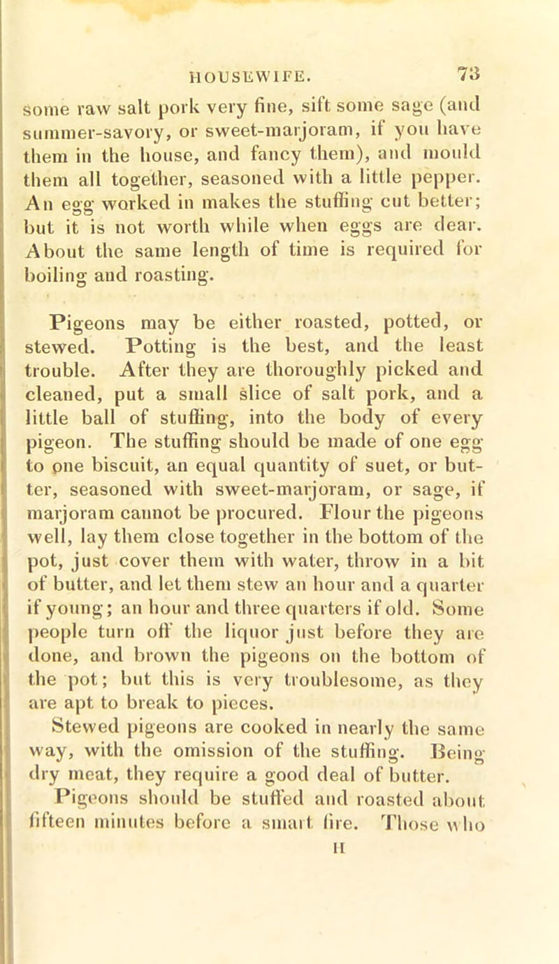 7a some raw salt pork very fine, sift some sage (and summer-savory, or sweet-marjoram, if you have them in the house, and fancy them), and mould them all together, seasoned with a little pepper. An egg worked in makes the stuffing cut better; but it is not worth while when eggs are dear. About the same length of time is required for boiling and roasting. Pigeons may be either roasted, potted, or stewed. Potting is the best, and the least trouble. After they are thoroughly picked and cleaned, put a small slice of salt pork, and a little ball of stuffing, into the body of every pigeon. The stuffing should be made of one egg to pne biscuit, an equal quantity of suet, or but- ter, seasoned with sweet-marjoram, or sage, if marjoram cannot be procured. Flour the pigeons well, lay them close together in the bottom of the pot, just cover them with water, throw in a bit of butter, and let them stew an hour and a quarter if young; an hour and three quarters if old. Some people turn off the liquor just before they are done, and brown the pigeons on the bottom of the pot; but this is very troublesome, as they are apt to break to pieces. Stewed pigeons are cooked in nearly the same way, with the omission of the stuffing. Being- dry meat, they require a good deal of butter. Pigeons should be stuffed and roasted about fifteen minutes before a smart lire. Those who ii