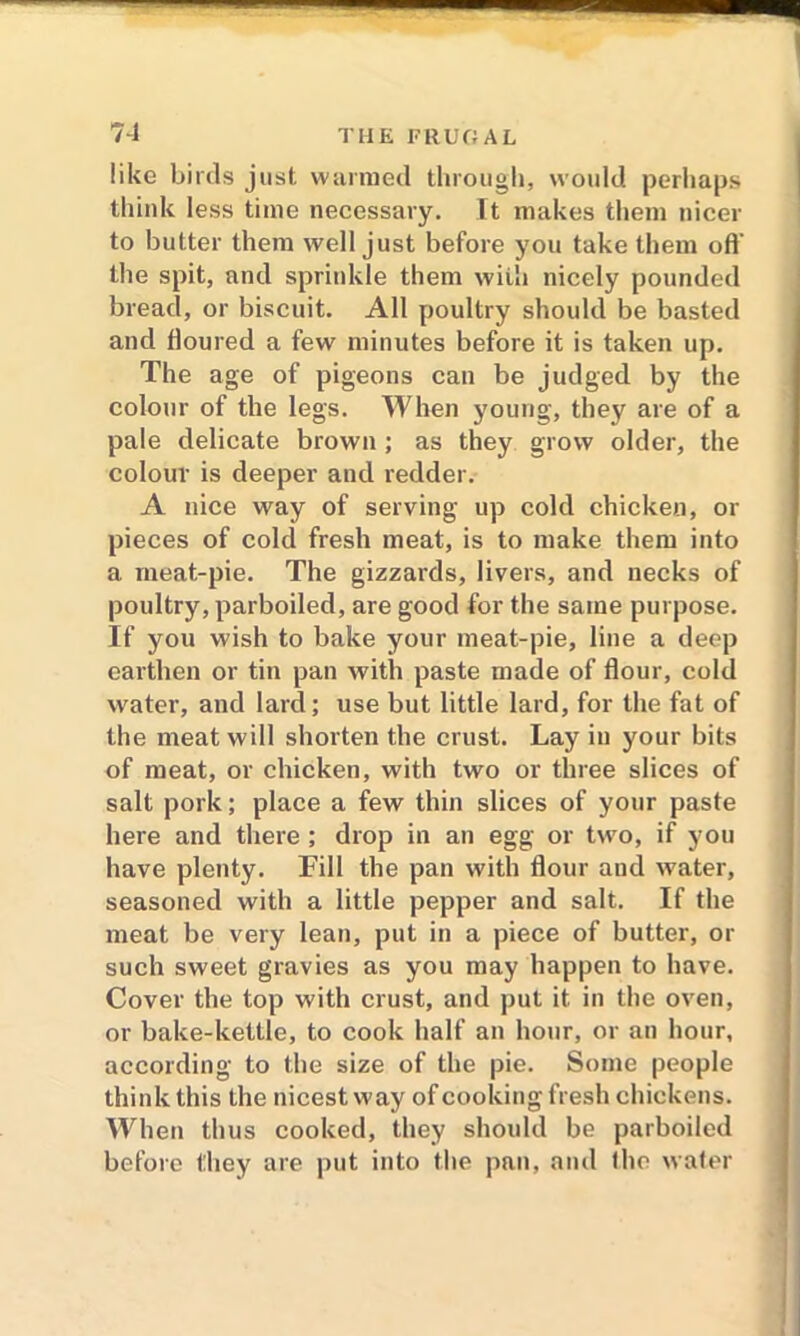 like birds just warmed through, would perhaps think less time necessary. It makes them nicer to butter them well just before you take them off the spit, and sprinkle them wiih nicely pounded bread, or biscuit. All poultry should be basted and floured a few minutes before it is taken up. The age of pigeons can be judged by the colour of the legs. When young, they are of a pale delicate brown ; as they grow older, the colour is deeper and redder. A nice way of serving up cold chicken, or pieces of cold fresh meat, is to make them into a meat-pie. The gizzards, livers, and necks of poultry, parboiled, are good for the same purpose. If you wish to bake your meat-pie, line a deep earthen or tin pan with paste made of flour, cold water, and lard; use but little lard, for the fat of the meat will shorten the crust. Lay in your bits of meat, or chicken, with two or three slices of salt pork; place a few thin slices of your paste here and there ; drop in an egg or two, if you have plenty. Fill the pan with flour and water, seasoned with a little pepper and salt. If the meat be very lean, put in a piece of butter, or such sweet gravies as you may happen to have. Cover the top with crust, and put it in the oven, or bake-kettle, to cook half an hour, or an hour, according to the size of the pie. Some people think this the nicest way of cooking fresh chickens. When thus cooked, they should be parboiled before they are put into the pan, and the water