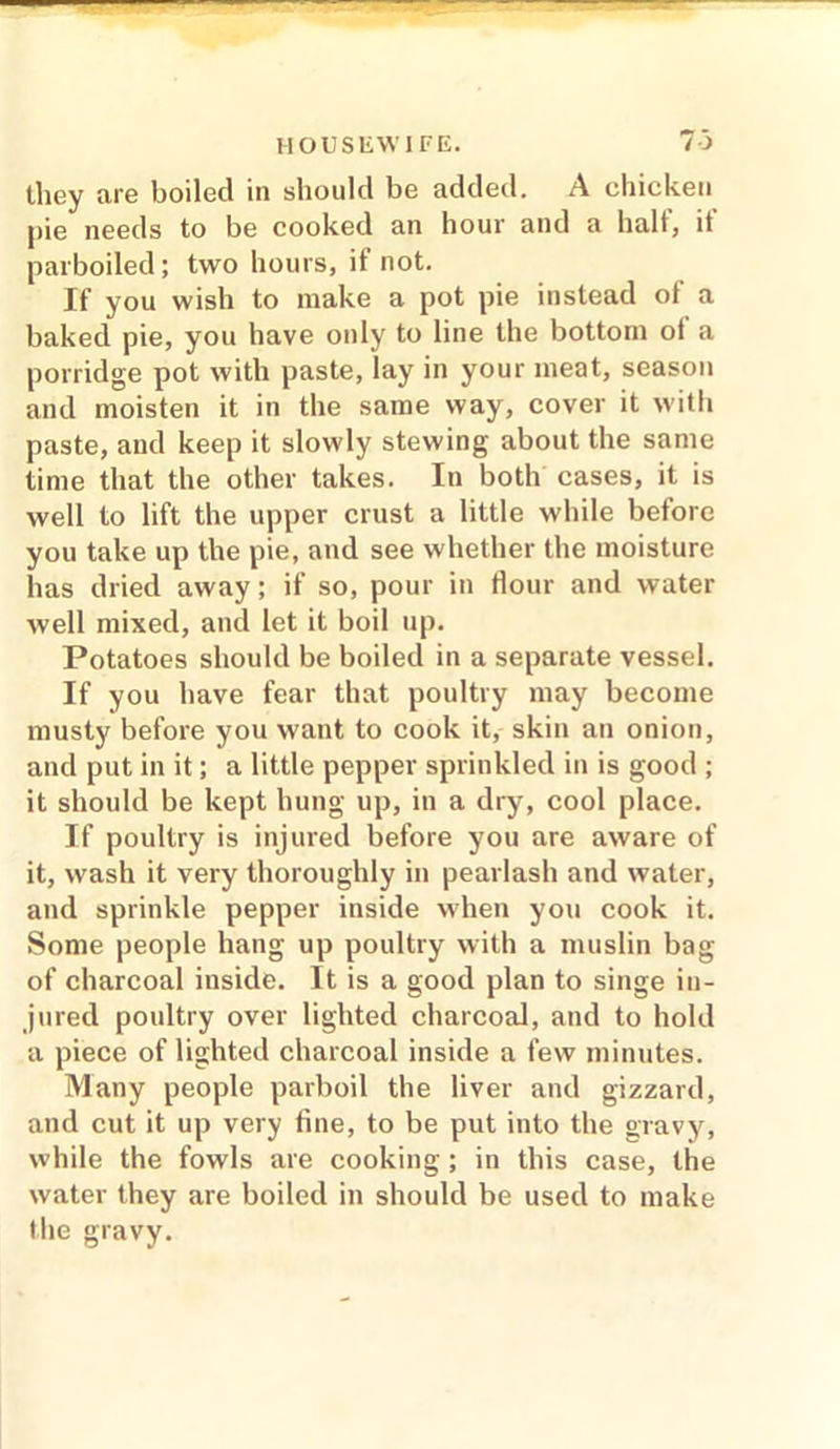 they are boiled in should be added. A chicken pie needs to be cooked an hour and a halt, it parboiled; two hours, if not. If you wish to make a pot pie instead ot a baked pie, you have oidy to line the bottom ot a porridge pot with paste, lay in your meat, season and moisten it in the same way, cover it with paste, and keep it slowly stewing about the same time that the other takes. In both cases, it is well to lift the upper crust a little while before you take up the pie, and see whether the moisture has dried away; if so, pour in Hour and water well mixed, and let it boil up. Potatoes should be boiled in a separate vessel. If you have fear that poultry may become musty before you want to cook it, skin an onion, and put in it; a little pepper sprinkled in is good ; it should be kept hung up, in a dry, cool place. If poultry is injured before you are aware of it, wash it very thoroughly in pearlash and water, and sprinkle pepper inside when you cook it. Some people hang up poultry with a muslin bag of charcoal inside. It is a good plan to singe in- jured poultry over lighted charcoal, and to hold a piece of lighted charcoal inside a few minutes. Many people parboil the liver and gizzard, and cut it up very fine, to be put into the gravy, while the fowls are cooking ; in this case, the water they are boiled in should be used to make the gravy.