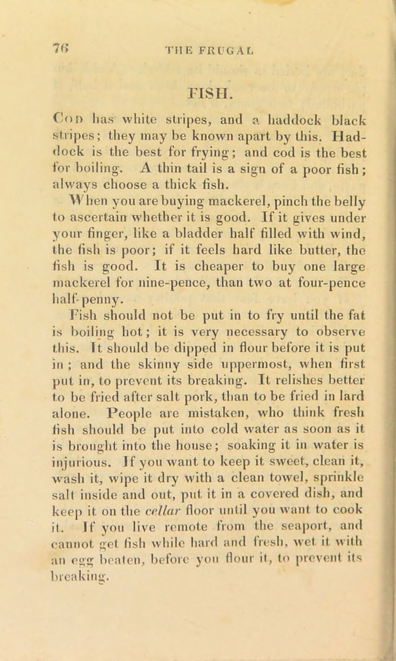 FISH. Con lias white stripes, and a haddock black stripes; they may be known apart by this. Had- dock is the best for frying; and cod is the best for boiling. A thin tail is a sign of a poor fish; always choose a thick fish. When you are buying mackerel, pinch the belly to ascertain whether it is good. If it gives under your finger, like a bladder half filled with wind, the fish is poor; if it feels hard like butter, the fish is good. It is cheaper to buy one large mackerel for nine-pence, than two at four-pence half- penny. Fish should not be put in to fry until the fat is boiling hot; it is very necessary to observe this. It should be dipped in flour before it is put in ; and the skinny side uppermost, when first put in, to prevent its breaking. It relishes better to be fried after salt pork, than to be fried in lard alone. People are mistaken, who think fresh fish should be put into cold water as soon as it is brought into the house; soaking it in water is injurious. If you want to keep it sweet, clean it, wash it, wipe it dry with a clean towel, sprinkle salt inside and out, put it in a covered dish, and keep it on the cellar floor until you want to cook it. If you live remote from the seaport, and cannot get fish while hard and fresh, wet it with an egg beaten, before you flour it, to prevent its breaking.