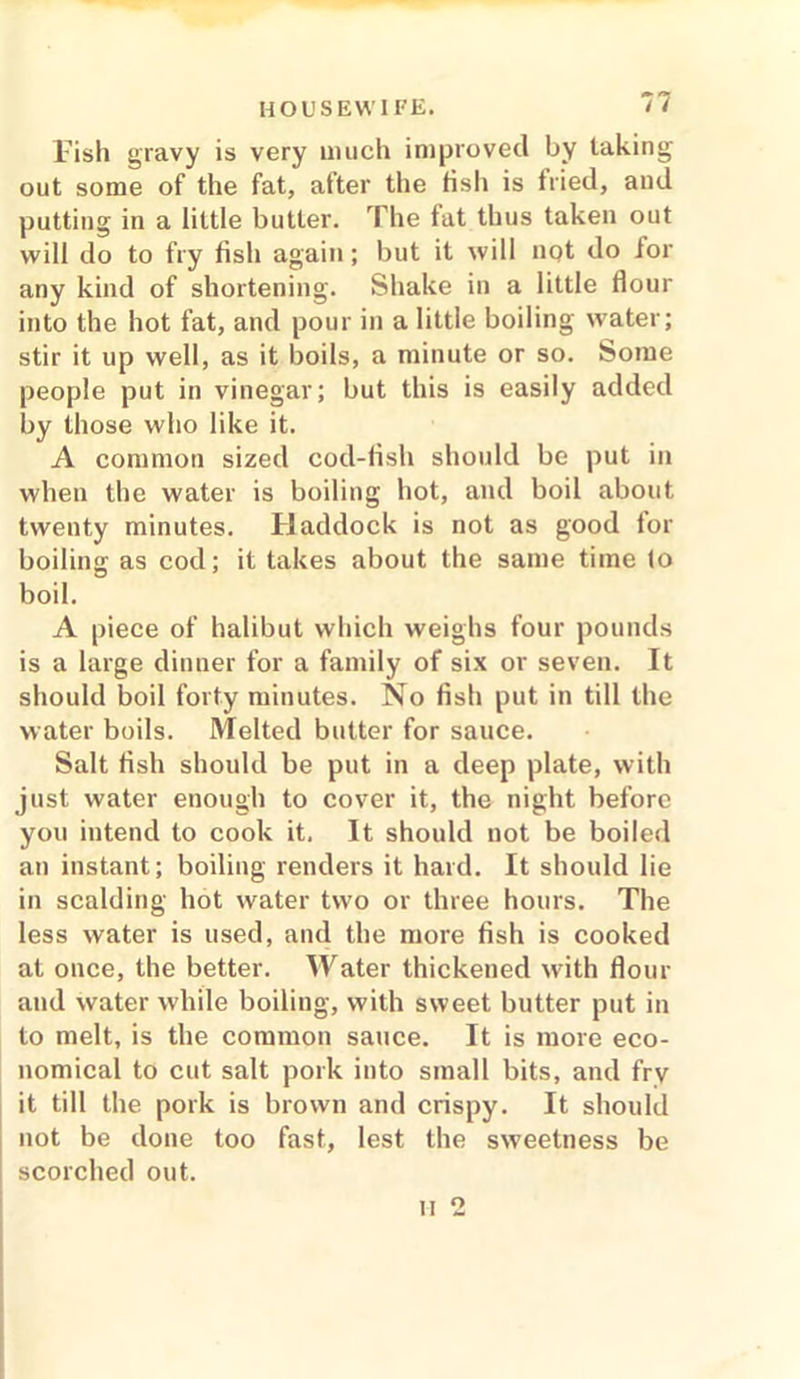 fish gravy is very much improved by taking out some of the fat, after the fish is fried, and putting in a little butter. The fat thus taken out will do to fry fish again; but it will not do for any kind of shortening. Shake in a little flour into the hot fat, and pour in a little boiling water; stir it up well, as it boils, a minute or so. Some people put in vinegar; but this is easily added by those who like it. A common sized cod-fish should be put in when the water is boiling hot, and boil about twenty minutes. Haddock is not as good for boiling as cod; it takes about the same time lo boil. A piece of halibut which weighs four pounds is a large dinner for a family of six or seven. It should boil forty minutes. No fish put in till the water boils. Melted butter for sauce. Salt fish should be put in a deep plate, with just water enough to cover it, the night before you intend to cook it. It should not be boiled an instant; boiling renders it hard. It should lie in scalding hot water two or three hours. The less water is used, and the more fish is cooked at once, the better. Water thickened with flour and water while boiling, with sweet butter put in to melt, is the common sauce. It is more eco- nomical to cut salt pork into small bits, and fry it till the pork is brown and crispy. It should not be done too fast, lest the sweetness be scorched out.