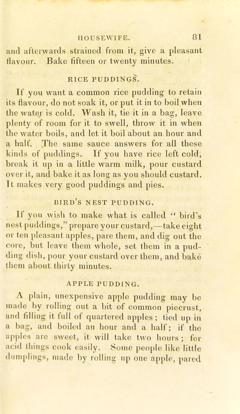 and afterwards strained from it, give a pleasant flavour. Bake fifteen or twenty minutes. RICE PUDDINGS. If you want a common rice pudding to retain its flavour, do not soak it, or put it in to boil when the water is cold. Wash it, tie it in a bag, leave plenty of room for it to swell, throw it in when the water boils, and let it boil about an hour and a half. The same sauce answers for all these kinds of puddings. If you have rice left cold, break it up in a little warm milk, pour custard over it, and bake it as long as you should custard. It makes very good puddings and pies. bird’s nest pudding. If you wish to make what is called “ bird’s nest puddings,” prepare your custard,—take eight or ten pleasant apples, pare them, and dig out the core, but leave them whole, set them in a pud- ding dish, pour your custard over them, and bake them about thirty minutes. APPLE PUDDING. A plain, inexpensive apple pudding may be made by rolling out a bit of common piecrust, and filling it full of quartered apples; tied up in a bag, and boiled an hour and a half; if the apples are sweet, it will take two hours ; for acid things cook easily. Some people like little dumplings, made by rolling up one apple, pared