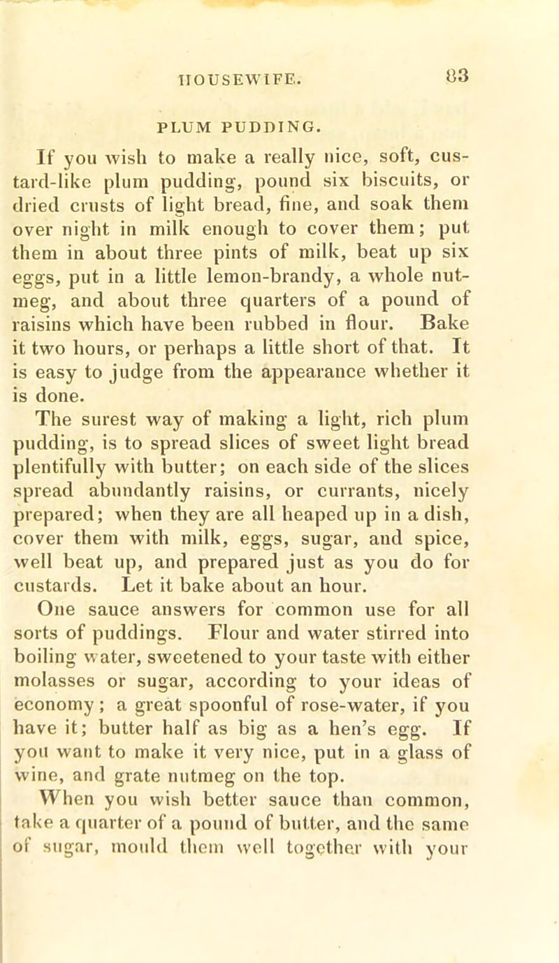 PLUM PUDDING. If you wish to make a really nice, soft, cus- tard-like plum pudding, pound six biscuits, or dried crusts of light bread, tine, and soak them over night in milk enough to cover them; put them in about three pints of milk, beat up six eggs, put in a little lemon-brandy, a whole nut- meg, and about three quarters of a pound of raisins which have been rubbed in flour. Bake it two hours, or perhaps a little short of that. It is easy to judge from the appearance whether it is done. The surest way of making a light, rich plum pudding, is to spread slices of sweet light bread plentifully with butter; on each side of the slices spread abundantly raisins, or currants, nicely prepared; when they are all heaped up in a dish, cover them with milk, eggs, sugar, and spice, well beat up, and prepared just as you do for custards. Let it bake about an hour. One sauce answers for common use for all sorts of puddings. Flour and water stirred into boiling water, sweetened to your taste with either molasses or sugar, according to your ideas of economy ; a great spoonful of rose-water, if you have it; butter half as big as a hen’s egg. If you want to make it very nice, put in a glass of wine, and grate nutmeg on the top. When you wish better sauce than common, take a quarter of a pound of butter, and the same of sugar, mould them well together with your