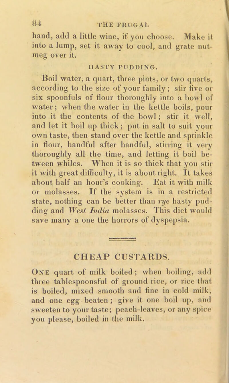 hand, add a little wine, if you choose. Make it into a lump, set it away to cool, and grate nut- meg over it. HASTY PUDDING. Boil water, a quart, three pints, or two quarts, according to the size of your family; stir five or six spoonfuls of flour thoroughly into a bowl of water; when the water in the kettle boils, pour into it the contents of the bowl; stir it well, and let it boil up thick; put in salt to suit your own taste, then stand over the kettle and sprinkle in flour, handful after handful, stirring it very thoroughly all the time, and letting it boil be- tween whiles. When it is so thick that you stir it with great difficulty, it is about right. It takes about half an hour’s cooking. Eat it with milk or molasses. If the system is in a restricted state, nothing can be better than rye hasty pud- ding and West India molasses. This diet would save many a one the horrors of dyspepsia. CHEAP CUSTABDS. One quart of milk boiled; when boiling, add three tablespoonsful of ground rice, or rice that is boiled, mixed smooth and fine in cold milk, and one egg beaten ; give it one boil up, and sweeten to your taste; peach-leaves, or any spice you please, boiled in the milk.