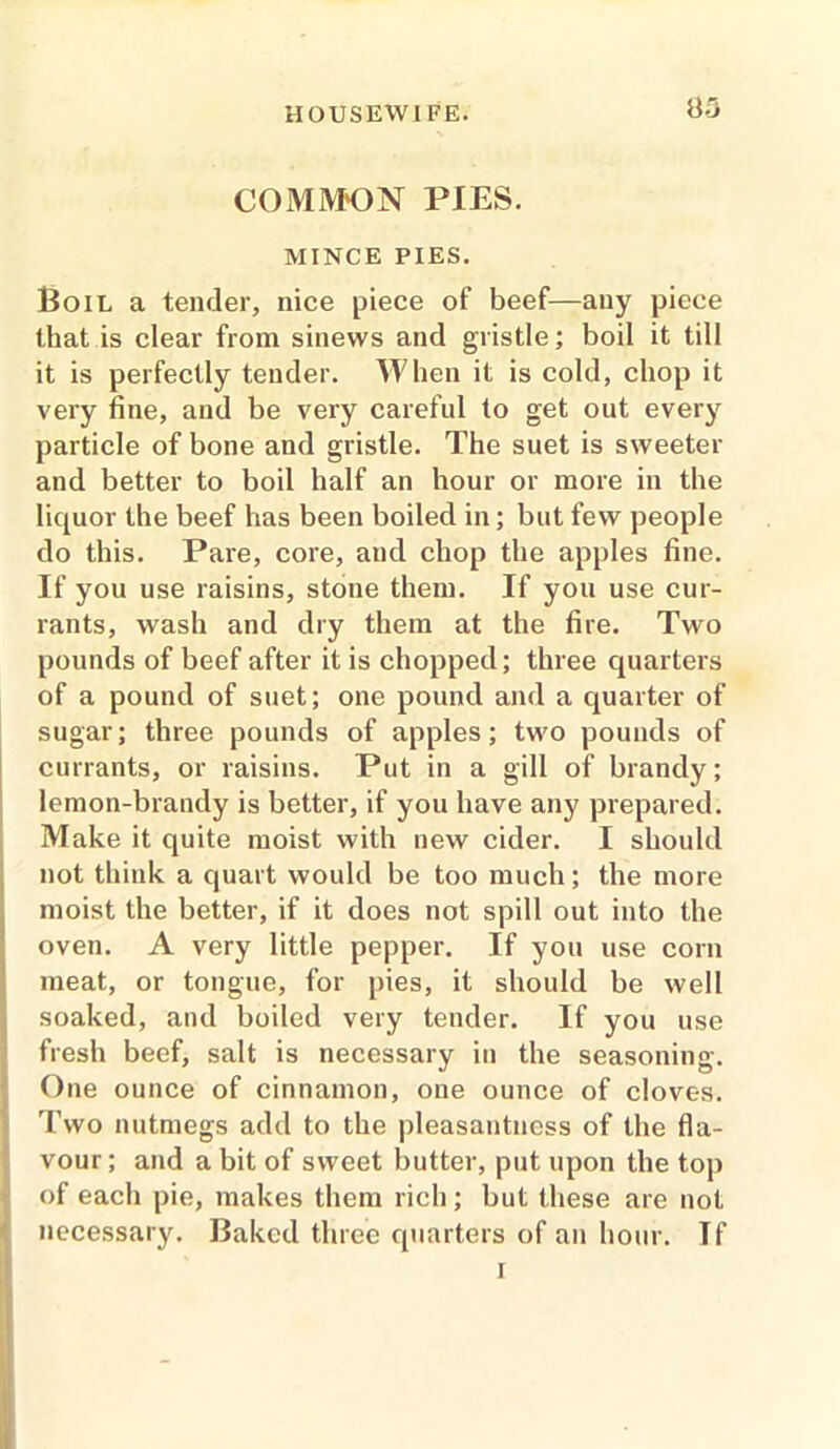8-3 COMMON PIES. MINCE PIES. Boil a tender, nice piece of beef—any piece that is clear from sinews and gristle; boil it till it is perfectly tender. When it is cold, chop it very fine, and be very careful to get out every particle of bone and gristle. The suet is sweeter and better to boil half an hour or more in the liquor the beef has been boiled in; but few people do this. Pare, core, and chop the apples fine. If you use raisins, stone them. If you use cur- rants, wash and dry them at the fire. Two pounds of beef after it is chopped; three quarters of a pound of suet; one pound and a quarter of sugar; three pounds of apples; two pounds of currants, or raisins. Put in a gill of brandy; lemon-brandy is better, if you have any prepared. Make it quite moist with new cider. I should not think a quart would be too much; the more moist the better, if it does not spill out into the oven. A very little pepper. If you use corn meat, or tongue, for pies, it should be well soaked, and boiled very tender. If you use fresh beef, salt is necessary in the seasoning. One ounce of cinnamon, one ounce of cloves. Two nutmegs add to the pleasantness of the fla- vour; and a bit of sweet butter, put upon the top of each pie, makes them rich; but these are not necessary. Baked three quarters of an hour. Tf i