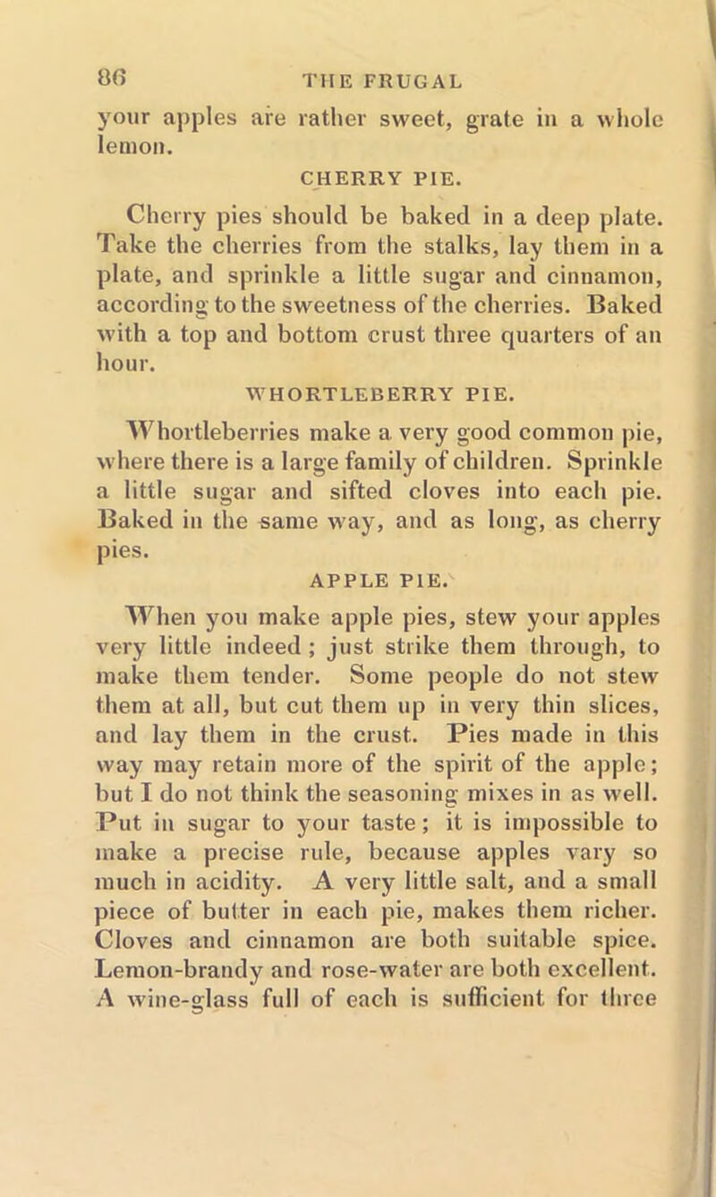 00 your apples are rather sweet, grate in a whole lemon. CHERRY PIE. Cherry pies should be baked in a deep plate. Take the cherries from the stalks, lay them in a plate, and sprinkle a little sugar and cinnamon, according to the sweetness of the cherries. Baked with a top and bottom crust three quarters of an hour. WHORTLEBERRY PIE. Whortleberries make a very good common pie, where there is a large family of children. Sprinkle a little sugar and sifted cloves into each pie. Baked in the same way, and as long, as cherry pies. APPLE PIE. When you make apple pies, stew your apples very little indeed ; just strike them through, to make them tender. Some people do not stew them at all, but cut them up in very thin slices, and lay them in the crust. Pies made in this way may retain more of the spirit of the apple; but I do not think the seasoning mixes in as well. Put in sugar to your taste; it is impossible to make a precise rule, because apples vary so much in acidity. A very little salt, and a small piece of butter in each pie, makes them richer. Cloves and cinnamon are both suitable spice. Lemon-brandy and rose-water are both excellent. A wine-glass full of each is sufficient for ihrce
