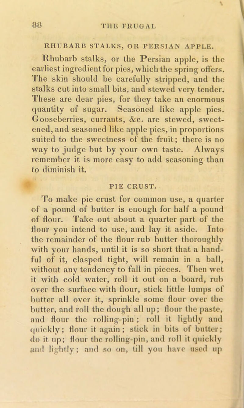 80 \ RHUBARB STALKS, OR PERSIAN APPLE. Rhubarb stalks, or the Persian apple, is the earliest ingredient for pies, which the spring offers. The skin should be carefully stripped, and the stalks cut into small bits, and stewed very tender. These are dear pies, for they take an enormous quantity of sugar. Seasoned like apple pies. Gooseberries, currants, &c. are stewed, sweet- ened, and seasoned like apple pies, in proportions suited to the sweetness of the fruit; there is no way to judge but by your own taste. Always remember it is more easy to add seasoning than to diminish it. PIE CRUST. To make pie crust for common use, a quarter of a pound of butter is enough for half a pound of flour. Take out about a quarter part of the flour you intend to use, and lay it aside. Into the remainder of the flour rub butter thoroughly with your hands, until it is so short that a hand- ful of it, clasped tight, will remain in a ball, without any tendency to fall in pieces. Then wet it with cold water, roll it out on a board, rub over the surface with flour, stick little lumps of butter all over it, sprinkle some flour over the butter, and roll the dough all up; flour the paste, and flour the rolling-pin ; roll it lightly and quickly; flour it again; stick in bits of butter; do it up; flour the rolling-pin, and roll it quickly and lightly; and so on, till you have used up