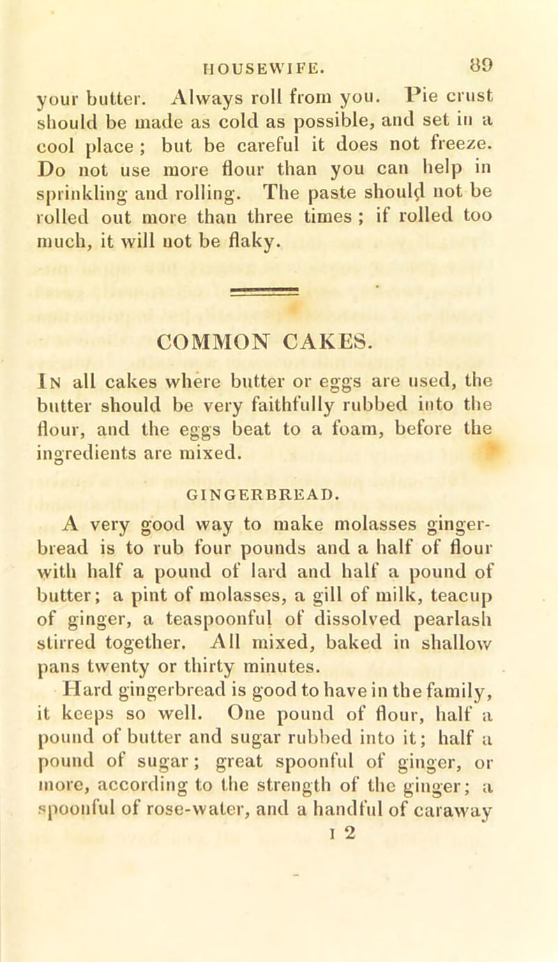 your butter. Always roll from you. Pie crust should be made as cold as possible, and set in a cool place ; but be careful it does not freeze. Do not use more flour than you can help in sprinkling and rolling. The paste should not be rolled out more than three times ; if rolled too much, it will not be flaky. COMMON CAKES. In all cakes where butter or eggs are used, the butter should be very faithfully rubbed into the flour, and the eggs beat to a foam, before the ingredients are mixed. GINGERBREAD. A very good way to make molasses ginger- bread is to rub four pounds and a half of flour with half a pound of lard and half a pound of butter; a pint of molasses, a gill of milk, teacup of ginger, a teaspoonful of dissolved pearlash stirred together. All mixed, baked in shallow pans twenty or thirty minutes. Hard gingerbread is good to have in the family, it keeps so well. One pound of flour, half a pound of butter and sugar rubbed into it; half a pound of sugar; great spoonful of ginger, or more, according to the strength of the ginger; a spoonful of rose-water, and a handful of caraway I 2