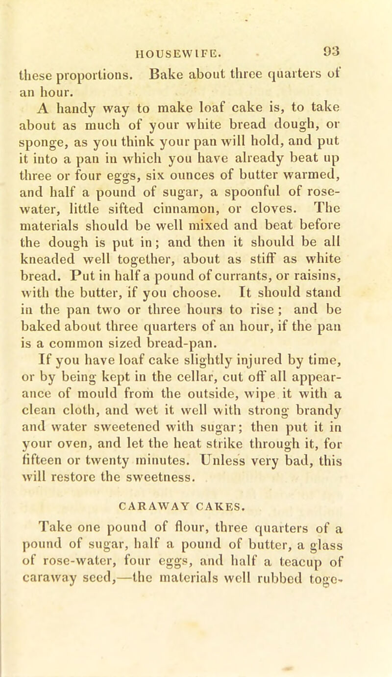 these proportions. Bake about three quarters ot an hour. A handy way to make loaf cake is, to take about as much of your white bread dough, or sponge, as you think your pan will hold, and put it into a pan in which you have already beat up three or four eggs, six ounces of butter warmed, and half a pound of sugar, a spoonful of rose- water, little sifted cinnamon, or cloves. The materials should be well mixed and beat before the dough is put in; and then it should be all kneaded well together, about as stiff as white bread. Put in half a pound of currants, or raisins, with the butter, if you choose. It should stand in the pan two or three hours to rise ; and be baked about three quarters of an hour, if the pan is a common sized bread-pan. If you have loaf cake slightly injured by time, or by being kept in the cellar, cut off all appear- ance of mould from the outside, wipe it with a clean cloth, and wet it well with strong brandy and water sweetened with sugar; then put it in your oven, and let the heat strike through it, for fifteen or twenty minutes. Unless very bad, this will restore the sweetness. CARAWAY CAKES. Take one pound of flour, three quarters of a pound of sugar, half a pound of butter, a glass of rose-water, four eggs, and half a teacup of caraway seed,—the materials well rubbed toge-